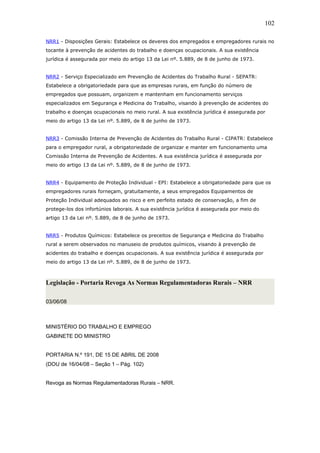 NRR1 - Disposições Gerais: Estabelece os deveres dos empregados e empregadores rurais no 
tocante à prevenção de acidentes do trabalho e doenças ocupacionais. A sua existência 
jurídica é assegurada por meio do artigo 13 da Lei nº. 5.889, de 8 de junho de 1973. 
NRR2 - Serviço Especializado em Prevenção de Acidentes do Trabalho Rural - SEPATR: 
Estabelece a obrigatoriedade para que as empresas rurais, em função do número de 
empregados que possuam, organizem e mantenham em funcionamento serviços 
especializados em Segurança e Medicina do Trabalho, visando à prevenção de acidentes do 
trabalho e doenças ocupacionais no meio rural. A sua existência jurídica é assegurada por 
meio do artigo 13 da Lei nº. 5.889, de 8 de junho de 1973. 
NRR3 - Comissão Interna de Prevenção de Acidentes do Trabalho Rural - CIPATR: Estabelece 
para o empregador rural, a obrigatoriedade de organizar e manter em funcionamento uma 
Comissão Interna de Prevenção de Acidentes. A sua existência jurídica é assegurada por 
meio do artigo 13 da Lei nº. 5.889, de 8 de junho de 1973. 
NRR4 - Equipamento de Proteção Individual - EPI: Estabelece a obrigatoriedade para que os 
empregadores rurais forneçam, gratuitamente, a seus empregados Equipamentos de 
Proteção Individual adequados ao risco e em perfeito estado de conservação, a fim de 
protege-los dos infortúnios laborais. A sua existência jurídica é assegurada por meio do 
artigo 13 da Lei nº. 5.889, de 8 de junho de 1973. 
NRR5 - Produtos Químicos: Estabelece os preceitos de Segurança e Medicina do Trabalho 
rural a serem observados no manuseio de produtos químicos, visando à prevenção de 
acidentes do trabalho e doenças ocupacionais. A sua existência jurídica é assegurada por 
meio do artigo 13 da Lei nº. 5.889, de 8 de junho de 1973. 
Legislação - Portaria Revoga As Normas Regulamentadoras Rurais – NRR 
03/06/08 
MINISTÉRIO DO TRABALHO E EMPREGO 
GABINETE DO MINISTRO 
PORTARIA N.º 191, DE 15 DE ABRIL DE 2008 
(DOU de 16/04/08 – Seção 1 – Pág. 102) 
Revoga as Normas Regulamentadoras Rurais – NRR. 
102 
 