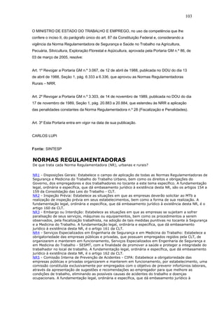 103 
O MINISTRO DE ESTADO DO TRABALHO E EMPREGO, no uso da competência que lhe 
confere o inciso II, do parágrafo único do art. 87 da Constituição Federal e, considerando a 
vigência da Norma Regulamentadora de Segurança e Saúde no Trabalho na Agricultura, 
Pecuária, Silvicultura, Exploração Florestal e Aqüicultura, aprovada pela Portaria GM n.º 86, de 
03 de março de 2005, resolve: 
Art. 1º Revogar a Portaria GM n.º 3.067, de 12 de abril de 1988, publicada no DOU do dia 13 
de abril de 1988, Seção 1, pág. 6.333 a 6.336, que aprovou as Normas Regulamentadoras 
Rurais – NRR. 
Art. 2º Revogar a Portaria GM n.º 3.303, de 14 de novembro de 1989, publicada no DOU do dia 
17 de novembro de 1989, Seção 1, pág. 20.883 a 20.884, que estendeu às NRR a aplicação 
das penalidades constantes da Norma Regulamentadora n.º 28 (Fiscalização e Penalidades). 
Art. 3º Esta Portaria entra em vigor na data de sua publicação. 
CARLOS LUPI 
Fonte: SINTESP 
NORMAS REGULAMENTADORAS 
De que trata cada Norma Regulamentadora (NR), urbanas e rurais? 
NR1 - Disposições Gerais: Estabelece o campo de aplicação de todas as Normas Regulamentadoras de 
Segurança e Medicina do Trabalho do Trabalho Urbano, bem como os direitos e obrigações do 
Governo, dos empregadores e dos trabalhadores no tocante a este tema específico. A fundamentação 
legal, ordinária e específica, que dá embasamento jurídico à existência desta NR, são os artigos 154 a 
159 da Consolidação das Leis do Trabalho - CLT. 
NR2 - Inspeção Prévia: Estabelece as situações em que as empresas deverão solicitar ao MTb a 
realização de inspeção prévia em seus estabelecimentos, bem como a forma de sua realização. A 
fundamentação legal, ordinária e específica, que dá embasamento jurídico à existência desta NR, é o 
artigo 160 da CLT. 
NR3 - Embargo ou Interdição: Estabelece as situações em que as empresas se sujeitam a sofrer 
paralisação de seus serviços, máquinas ou equipamentos, bem como os procedimentos a serem 
observados, pela fiscalização trabalhista, na adoção de tais medidas punitivas no tocante à Segurança 
e a Medicina do Trabalho. A fundamentação legal, ordinária e específica, que dá embasamento 
jurídico à existência desta NR, é o artigo 161 da CLT. 
NR4 - Serviços Especializados em Engenharia de Segurança e em Medicina do Trabalho: Estabelece a 
obrigatoriedade das empresas públicas e privadas, que possuam empregados regidos pela CLT, de 
organizarem e manterem em funcionamento, Serviços Especializados em Engenharia de Segurança e 
em Medicina do Trabalho - SESMT, com a finalidade de promover a saúde e proteger a integridade do 
trabalhador no local de trabalho. A fundamentação legal, ordinária e específica, que dá embasamento 
jurídico à existência desta NR, é o artigo 162 da CLT. 
NR5 - Comissão Interna de Prevenção de Acidentes - CIPA: Estabelece a obrigatoriedade das 
empresas públicas e privadas organizarem e manterem em funcionamento, por estabelecimento, uma 
comissão constituída exclusivamente por empregados com o objetivo de prevenir infortúnios laborais, 
através da apresentação de sugestões e recomendações ao empregador para que melhore as 
condições de trabalho, eliminando as possíveis causas de acidentes do trabalho e doenças 
ocupacionais. A fundamentação legal, ordinária e específica, que dá embasamento jurídico à 
 