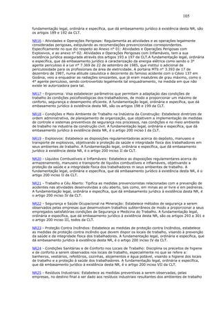105 
fundamentação legal, ordinária e específica, que dá embasamento jurídico à existência desta NR, são 
os artigos 189 e 192 da CLT. 
NR16 - Atividades e Operações Perigosas: Regulamenta as atividades e as operações legalmente 
consideradas perigosas, estipulando as recomendações prevencionistas correspondentes. 
Especificamente no que diz respeito ao Anexo n° 01: Atividades e Operações Perigosas com 
Explosivos, e ao anexo n° 02: Atividades e Operações Perigosas com Inflamáveis, tem a sua 
existência jurídica assegurada através dos artigos 193 a 197 da CLT.A fundamentação legal, ordinária 
e específica, que dá embasamento jurídico à caracterização da energia elétrica como sendo o 3° 
agente periculoso é a Lei n° 7.369 de 22 de setembro de 1985, que institui o adicional de 
periculosidade para os profissionais da área de eletricidade. A portaria MTb n° 3.393 de 17 de 
dezembro de 1987, numa atitude casuística e decorrente do famoso acidente com o Césio 137 em 
Goiânia, veio a enquadrar as radiações ionozantes, que já eram insalubres de grau máximo, como o 
4° agente periculoso, sendo controvertido legalmente tal enquadramento, na medida em que não 
existe lei autorizadora para tal. 
NR17 - Ergonomia: Visa estabelecer parâmetros que permitam a adaptaçào das condições de 
trabalho às condições psicofisiológicas dos trabalhadores, de modo a proporcionar um máximo de 
conforto, segurança e desempenho eficiente. A fundamentação legal, ordinária e específica, que dá 
embasamento jurídico à existência desta NR, são os artigos 198 e 199 da CLT. 
NR18 - Condições e Meio Ambiente de Trabalho na Indústria da Construção: Estabelece diretrizes de 
ordem administrativa, de planejamento de organização, que objetivem a implementação de medidas 
de controle e sistemas preventivos de segurança nos processos, nas condições e no meio ambiente 
de trabalho na industria da construção civil. A fundamentação legal, ordinária e específica, que dá 
embasamento jurídico à existência desta NR, é o artigo 200 inciso I da CLT. 
NR19 - Explosivos: Estabelece as disposições regulamentadoras acerca do depósito, manuseio e 
transporte de explosivos, objetivando a proteção da saúde e integridade física dos trabalhadores em 
seus ambientes de trabalho. A fundamentação legal, ordinária e específica, que dá embasamento 
jurídico à existência desta NR, é o artigo 200 inciso II da CLT. 
NR20 - Líquidos Combustíveis e Inflamáveis: Estabelece as disposições regulamentares acerca do 
armazenamento, manuseio e transporte de líquidos combustíveis e inflamáveis, objetivando a 
proteção da saúde e a integridade física dos trabalhadores m seus ambientes de trabalho. A 
fundamentação legal, ordinária e específica, que dá embasamento jurídico à existência desta NR, é o 
artigo 200 inciso II da CLT. 
NR21 - Trabalho a Céu Aberto: Tipifica as medidas prevencionistas relacionadas com a prevenção de 
acidentes nas atividades desenvolvidas a céu aberto, tais como, em minas ao ar livre e em pedreiras. 
A fundamentação legal, ordinária e específica, que dá embasamento jurídico à existência desta NR, é 
o artigo 200 inciso IV da CLT. 
NR22 - Segurança e Saúde Ocupacional na Mineração: Estabelece métodos de segurança a serem 
observados pelas empresas que desemvolvam trabalhos subterrâneos de modo a proporcionar a seus 
empregados satisfatórias condições de Segurança e Medicina do Trabalho. A fundamentação legal, 
ordinária e específica, que dá embasamento jurídico à existência desta NR, são os artigos 293 a 301 e 
o artigo 200 inciso III, todos da CLT. 
NR23 - Proteção Contra Incêndios: Estabelece as medidas de proteção contra Incêndios, estabelece 
as medidas de proteção contra incêndio que devem dispor os locais de trabalho, visando à prevenção 
da saúde e da integridade física dos trabalhadores. A fundamentação legal, ordinária e específica, que 
dá embasamento jurídico à existência desta NR, é o artigo 200 inciso IV da CLT. 
NR24 - Condições Sanitárias e de Conforto nos Locais de Trabalho: Disciplina os preceitos de higiene 
e de conforto a serem observados nos locais de trabalho, especialmente no que se refere a: 
banheiros, vestiários, refeitórios, cozinhas, alojamentos e água potável, visando a higiene dos locais 
de trabalho e a proteção à saúde dos trabalhadores. A fundamentação legal, ordinária e específica, 
que dá embasamento jurídico à existência desta NR, é o artigo 200 inciso VII da CLT. 
NR25 - Resíduos Industriais: Estabelece as medidas preventivas a serem observadas, pelas 
empresas, no destino final a ser dado aos resíduos industriais resultantes dos ambientes de trabalho 
 
