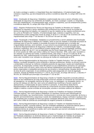 106 
de modo a proteger a saúde e a integridade física dos trabalhadores. A fundamentação legal, 
ordinária e específica, que dá embasamento jurídico à existência desta NR, é o artigo 200 inciso VII 
da CLT. 
NR26 - Sinalização de Segurança: Estabelece a padronização das cores a serem utilizadas como 
sinalização de segurança nos ambientes de trabalho, de modo a proteger a saúde e a integridade 
física dos trabalhadores. A fundamentação legal, ordinária e específica, que dá embasamento jurídico 
à existência desta NR, é o artigo 200 inciso VIII da CLT. 
NR27 - Registro Profissional do Técnico de Segurança do Trabalho no Ministério do Trabalho: 
Estabelece os requisitos a serem satisfeitos pelo profissional que desejar exercer as funções de 
técnico de segurança do trabalho, em especial no que diz respeito ao seu registro profissional como 
tal, junto ao Ministério do Trabalho. A fundamentação legal, ordinária e específica, tem seu 
embasamento jurídico assegurado través do artigo 3° da lei n° 7.410 de 27 de novembro de 1985, 
regulamentado pelo artigo 7° do Decreto n° 92.530 de 9 de abril de 1986. 
NR28 - Fiscalização e Penalidades: Estabelece os procedimentos a serem adotados pela fiscalização 
trabalhista de Segurança e Medicina do Trabalho, tanto no que diz respeito à concessão de prazos às 
empresas para no que diz respeito à concessão de prazos às empresas para a correção das 
irregularidades técnicas, como também, no que concerne ao procedimento de autuação por infração 
às Normas Regulamentadoras de Segurança e Medicina do Trabalho. A fundamentação legal, 
ordinária e específica, tem a sua existência jurídica assegurada, a nível de legislação ordinária, 
através do artigo 201 da CLT, com as alterações que lhe foram dadas pelo artigo 2° da Lei n° 7.855 
de 24 de outubro de 1989, que institui o Bônus do Tesouro Nacional - BTN, como valor monetário a 
ser utilizado na cobrança de multas, e posteriormente, pelo artigo 1° da Lei n° 8.383 de 30 de 
dezembro de 1991, especificamente no tocante à instituição da Unidade Fiscal de Referência -UFIR, 
como valor monetário a ser utilizado na cobrança de multas em substituição ao BTN. 
NR29 - Norma Regulamentadora de Segurança e Saúde no Trabalho Portuário: Tem por objetivo 
Regular a proteção obrigatória contra acidentes e doenças profissionais, facilitar os primeiro socorros 
a acidentados e alcançar as melhores condições possíveis de segurança e saúde aos trabalhadores 
portuários. As disposições contidas nesta NR aplicam-se aos trabalhadores portuários em operações 
tanto a bordo como em terra, assim como aos demais trabalhadores que exerçam atividades nos 
portos organizados e instalações portuárias de uso privativo e retroportuárias, situadas dentro ou fora 
da área do porto organizado. A sua existência jurídica está assegurada em nível de legislação 
ordinária, através da Medida Provisória n° 1.575-6, de 27/11/97, do artigo 200 da CLT, o Decreto n° 
99.534, de 19/09/90 que promulga a Convenção n° 152 da OIT. 
NR30 - Norma Regulamentadora de Segurança e Saúde no Trabalho Aquaviário (consulta pública): 
Aplica-se aos trabalhadores de toda embarcação comercial utilizada no transporte de mercadorias ou 
de passageiros, na navegação marítima de longo curso, na cabotagem, na navegação interior, no 
serviço de reboque em alto-mar, bem como em plataformas marítimas e fluviais, quando em 
deslocamento, e embarcações de apoio marítimo e portuário. A observância desta Norma 
Regulamentadora não desobriga as empresas do cumprimento de outras disposições legais com 
relação à matéria e outras oriundas de convenções, acordos e contratos coletivos de trabalho. 
NR31 - Norma Regulamentadora de Segurança e Saúde nos Trabalhos em Espaços Confinados 
(consulta pública): tem como objetivo estabelecer os requisitos mínimos para identificação de 
espaços confinados, seu reconhecimento, monitoramento e controle dos riscos existentes, de forma a 
garantir permanentemente a segurança e saúde dos trabalhadores. Espaço confinado é qualquer área 
não projetada para ocupação humana que possua ventilação deficiente para remover contaminantes, 
bem como a falta de controle da concentração de oxigênio presente no ambiente. 
NR32 - Norma Regulamentadora de Segurança e Saúde no Trabalho em Estabelecimentos de 
Assistência à Saúde. (consulta pública): tem por finalidade estabelecer as diretrizes básicas para a 
implementação de medidas de proteção à segurança e à saúde dos trabalhadores em 
estabelecimentos de assistência à saúde, bem como daqueles que exercem atividades de promoção e 
assistência à saúde em geral. 
NR33 - Norma Regulamentadora de Segurança e Saúde no Trabalho em Estpaços Confinados: tem 
por finalidade estabelecer as diretrizes básicas para a implementação de medidas de proteção à 
segurança e à saúde dos trabalhadores que realizam suas atividades em espaços confinados. 
 