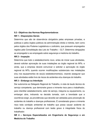 107 
9.2 - Objetivos das Normas Regulamentadoras 
NR 1 – Disposições Gerais 
Determina que são de observância obrigatória pelas empresas privadas, e 
públicas e pelos órgãos públicos da administração direta e indireta, bem como 
pelos órgãos dos Poderes Legislativos e Judiciário, que possuam empregados 
regidos pela Consolidação das Leis do Trabalho – CLT. Determina obrigações 
ao empregador e ao empregado sobre segurança e medicina do trabalho. 
NR 2 – Inspeção 
Determina que todo o estabelecimento novo, antes de iniciar suas atividades, 
deverá solicitar aprovação de suas instalações ao órgão regional do MTb, e 
ainda, que a empresa deverá comunicar e solicitar a aprovação do órgão 
regional do MTb, quando ocorrer modificações substanciais nas instalações 
e/ou nos equipamentos de seu(s) estabelecimento(s), visando assegurar que 
suas atividades estão livre de riscos de acidentes e/ou doenças do trabalho. 
NR 3 – Embargo ou Interdição 
Dar autonomia ao Delegado Regional do Trabalho, à vista de laudo técnico do 
serviço competente, que demonstre grave e iminente risco para o trabalhador, 
para interditar estabelecimento, setor de serviço, máquina ou equipamento, ou 
embargar obra, indicando na decisão tomada, com a brevidade que a 
ocorrência exigir, as providências que deverão ser adotadas para prevenção de 
acidentes do trabalho e doenças profissionais. É considerado grave e iminente 
risco toda condição ambiental de trabalho que possa causar acidente do 
trabalho ou doença profissional com lesão grave à integridade física do 
trabalhador. 
NR 4 – Serviços Especializados em Engenharia de Segurança e em 
Medicina do Trabalho 
 