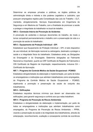 108 
Determinar as empresas privadas e públicas, os órgãos públicos da 
administração direta e indireta e dos poderes Legislativo e Judiciário, que 
possuam empregados regidos pela Consolidação das Leis do Trabalho – CLT, 
manterão, obrigatoriamente, Serviços Especializados em Engenharia de 
Segurança e em Medicina do Trabalho, com a finalidade de promover a saúde 
e proteger a integridade do trabalhador no local de trabalho. 
NR 5 – Comissão Interna de Prevenção de Acidentes 
A prevenção de acidentes e doenças decorrentes do trabalho, de modo a 
tornar compatível permanentemente o trabalho com a preservação da vida e a 
promoção da saúde do trabalhador. 
NR 6 – Equipamento de Proteção Individual – EPI 
Estabelecer que Equipamento de Proteção Individual – EPI, é todo dispositivo 
de uso individual, de fabricação nacional ou estrangeira, destinado a proteger a 
saúde e a integridade física do trabalhador. Estabelece ainda, as Obrigações 
do Empregador e do Empregado. Determina obrigações ao Fabricante 
Nacional ou Importador, quanto ao CRF Certificado de Registro de Fabricante e 
CRI Certificado de Registro de Importação, respectivamente, inclusive CA – 
Certificado de Aprovação. 
NR 7 – Programa de Controle Médico de Saúde Ocupacional - PCMSO 
Estabelece obrigatoriedade da elaboração e implementação, por parte de todos 
os empregadores e instituições que admitam trabalhadores como empregados, 
do Programa de Controle Médico de Saúde Ocupacional – PCMSO, 
objetivando a promoção e preservação da saúde do conjunto dos 
trabalhadores. 
NR 8 – Edificações 
Estabelece requisitos técnicos mínimos que devem ser observados nas 
edificações, para garantir segurança e conforto aos que nelas trabalhem. 
NR 9 – Programa de Prevenção de Riscos Ambientais 
Estabelece a obrigatoriedade da elaboração e implementação, por parte de 
todos os empregadores e instituições que admitam trabalhadores como 
empregados, do Programa de Prevenção de Riscos Ambientais – PPRA, 
visando a preservação da saúde e da integridade dos trabalhadores, através da 
antecipação, reconhecimento, avaliação e conseqüente controle da ocorrência 
 