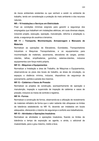 109 
de riscos ambientais existentes ou que venham a existir no ambiente de 
trabalho, tendo em consideração a proteção do meio ambiente e dos recursos 
naturais. 
NR – 10 Instalações e Serviços em Eletricidade 
Fixar as condições mínimas exigíveis para garantir a segurança dos 
empregados que trabalham em instalações elétricas, em suas diversas etapas, 
incluindo projeto, execução, operação, manutenção, reforma e ampliação e, 
ainda, a segurança de usuários e terceiros. 
NR 11 – Transporte, Movimentação, Armazenagem e Manuseio de 
Materiais 
Normatizar as operações de Elevadores, Guindastes, Transportadores 
Industriais e Maquinas Transportadoras, e os equipamentos para 
movimentação de materiais, ascensores, elevadores de cargas, pontes-rolantes, 
talhas, empilhadeiras, guinchos, esteiras-rolantes, inclusive 
equipamentos com força motriz própria. 
NR 12 – Máquinas e Equipamentos 
Normatizar a Instalação e área de Trabalho, de Máquinas e Equipamentos, 
observando-se os pisos dos locais de trabalho, as áreas de circulação, os 
espaços e distância mínima, inclusive, dispositivos de segurança de 
acionamento, partida e parada dos mesmos. 
NR 13 – Caldeiras e Vasos de Pressão 
Normatizar os projetos de construção, acompanhamento de operação e 
manutenção, inspeção e supervisão de inspeção de caldeiras e vasos de 
pressão, inclusive os meios de controle e registros. 
NR 14 - Fornos 
Normatizar a construção de fornos, observando-se a utilização de revestimento 
de materiais refratário de forma que o calor radiante não ultrapasse os limites 
de tolerância estabelecido na NR 15, devendo ser instalados em locais 
adequados, oferecendo o máximo de segurança e conforto aos trabalhadores. 
NR 15 – Atividades e Operações Insalubres 
Normatizar as atividades e operações insalubres, fixando os limites de 
tolerância e tempo de exposição ao agente, e ainda, o adicional de 
insalubridade, para o grau máximo, médio e leve. 
 