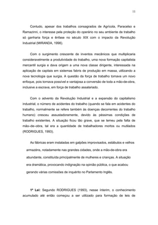 11 
Contudo, apesar dos trabalhos consagrados de Agrícola, Paracelso e 
Ramazinni, o interesse pela proteção do operário no seu ambiente de trabalho 
só ganharia força e ênfase no século XIX com o impacto da Revolução 
Industrial (MIRANDA, 1998). 
Com o surgimento crescente de inventos mecânicos que multiplicaria 
consideravelmente a produtividade do trabalho, uma nova formação capitalista 
mercantil surgia e dava origem a uma nova classe dirigente, interessada na 
aplicação de capitais em sistemas fabris de produção em massa, utilizando a 
nova tecnologia que surgia. A questão da força de trabalho tomava um novo 
enfoque, pois tornava possível e vantajosa a conversão de toda a mão-de-obra, 
inclusive a escrava, em força de trabalho assalariado. 
Com o advento da Revolução Industrial e a expansão do capitalismo 
industrial, o número de acidentes do trabalho (quando se fala em acidentes do 
trabalho, normalmente se refere também às doenças decorrentes do trabalho 
humano) cresceu assustadoramente, devido às péssimas condições de 
trabalho existentes. A situação ficou tão grave, que se temeu pela falta de 
mão–de–obra, tal era a quantidade de trabalhadores mortos ou mutilados 
(RODRIGUES, 1993). 
As fábricas eram instaladas em galpões improvisados, estábulos e velhos 
armazéns, notadamente nas grandes cidades, onde a mão-de-obra era 
abundante, constituída principalmente de mulheres e crianças. A situação 
era dramática, provocando indignação na opinião pública, o que acabou 
gerando várias comissões de inquérito no Parlamento Inglês. 
1º Lei: Segundo RODRIGUES (1993), nesse ínterim, o conhecimento 
acumulado até então começou a ser utilizado para formação de leis de 
 