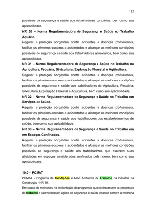 112 
possíveis de segurança e saúde aos trabalhadores portuários, bem como sua 
aplicabilidade. 
NR 30 – Norma Regulamentadora de Segurança e Saúde no Trabalho 
Aquário. 
Regular a proteção obrigatória contra acidentes e doenças profissionais, 
facilitar os primeiros-socorros a acidentados e alcançar as melhores condições 
possíveis de segurança e saúde aos trabalhadores aquaviários, bem como sua 
aplicabilidade. 
NR 31 – Norma Regulamentadora de Segurança e Saúde no Trabalho na 
Agricultura, Pecuária, Silvicultura, Exploração Florestal e Aqüicultura. 
Regular a proteção obrigatória contra acidentes e doenças profissionais, 
facilitar os primeiros-socorros a acidentados e alcançar as melhores condições 
possíveis de segurança e saúde aos trabalhadores da Agricultura, Pecuária, 
Silvicultura, Exploração Florestal e Aqüicultura, bem como sua aplicabilidade. 
NR 32 – Norma Regulamentadora de Segurança e Saúde no Trabalho em 
Serviços de Saúde. 
Regular a proteção obrigatória contra acidentes e doenças profissionais, 
facilitar os primeiros-socorros a acidentados e alcançar as melhores condições 
possíveis de segurança e saúde aos trabalhadores dos estabelecimentos de 
saúde, bem como sua aplicabilidade. 
NR 33 – Norma Regulamentadora de Segurança e Saúde no Trabalho em 
em Espaços Confinados. 
Regular a proteção obrigatória contra acidentes e doenças profissionais, 
facilitar os primeiros-socorros a acidentados e alcançar as melhores condições 
possíveis de segurança e saúde aos trabalhadores que exercem suas 
atividades em espaços considerados confinados pela norma, bem como sua 
aplicabilidade. 
10.0 – PCMAT 
PCMAT - Programa de Condições e Meio Ambiente de Trabalho na Indústria da 
Construção - NR 18. 
Em busca de melhorias na implantação de programas que controlassem os processos 
de trabalho e padronizassem ações de segurança e saúde visando sempre a melhoria 
 