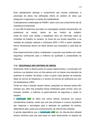 114 
Esse planejamento abrange o cumprimento das normas ambientais, à 
prevenção de danos nas edificações dentro do canteiro de obras que 
assegurem a segurança e a saúde dos trabalhadores. 
O planejamento e elaboração do PCMAT, assim como seu cumprimento são de 
importância fundamental. 
A nova NR-18 determina que todos os empregados recebam treinamentop, de 
preferência de campo, dentro do seu horário de trabalho. 
Antes de iniciar suas tarefas o trabalhador deve ser informado sobre as 
condições de trabalho no canteiro, os riscos de sua função específica, e as 
medidas de proteção coletivas e individuais (EPC e EPI) a serem adotadas. 
Novos treinamentos devem ser feitos sempre que necessário a cada fase da 
obra 
Esse desenvolvimento motiva o trabalhador a executar suas tarefas com maior 
segurança contribuindo para a melhoria da qualidade e produtividade da 
empresa. 
11.0 - SEGURANÇA EM CANTEIRO DE OBRAS 
Atualmente, tanto no Brasil quanto em países desenvolvidos, a construção civil 
continua a se destacar como um dos setores com os índices mais elevados de 
acidentes do trabalho. No Brasil, o setor é quarto maior gerador de acidentes 
fatais em termos de freqüência e o terceiro em termos de coeficiente por cem 
mil trabalhadores (1997). 
Tendo em vista a redução desses índices, pesquisas em diversos países têm 
indicado que, além das proteções físicas enfatizadas pelas normas, deve ser 
buscada, também, a melhoria no gerenciamento da segurança e saúde no 
trabalho. 
A construção civil se difere dos outros setores industriais por possuir 
características próprias, sendo que uma das principais é a pouca importância 
das máquinas e tecnologias para a obtenção da qualidade do produto, 
dependendo esta, quase que exclusivamente, da mão-de-obra utilizada. 
A grande dependência que a construção civil tem da mão-de-obra utilizada 
deveria contribuir para que este fosse um setor desenvolvido no aspecto de 
 