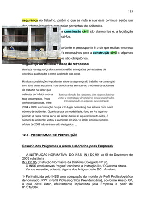 115 
segurança no trabalho, porém o que se nota é que este continua sendo um 
dos setores industrias com maior percentual de acidentes. 
Os números de acidentes na construção civil são alarmantes e, a legislação 
não contribui muito para reduzi-los. 
Um dado extremamente importante e preocupante é o de que muitas empresa 
não sabem quais são os EPI’s necessários para a construção civil e, algumas 
desconhecem que os mesmos são obrigatórios. 
Segurança do trabalho - Risco de retrocesso 
Avanços na segurança dos canteiros estão ameaçados por escassez de 
operários qualificados e ritmo acelerado das obras 
Há duas constatações importantes sobre a segurança do trabalho na construção 
civil. Uma delas é positiva: nos últimos anos vem caindo o número de acidentes 
de trabalho no setor, que 
ostentou por vários anos a 
Ritmo acelerado dos canteiros, com excesso de horas 
taça de campeão. Pelas 
extras e contratação de operários pouco qualificados, 
tem aumentado os acidentes na construção 
últimas estatísticas, entre 
2004 e 2006, a construção ocupa o 5o lugar no ranking dos setores com maior 
número de acidentes. Quanto à taxa de mortalidade, ficou em 4o lugar no 
período. A outra notícia serve de alerta: diante do aquecimento do setor, o 
número de acidentes voltou a aumentar em 2007 e 2008, embora números 
oficiais de 2007 não tenham sido divulgados. ... 
12.0 - PROGRAMAS DE PREVENÇÃO 
Resumo dos Programas a serem elaborados pelas Empresas 
A INSTRUÇÃO NORMATIVA DO INSS IN / DC 99 de 05 de Dezembro de 
2003 substitui a 
IN / DC 95 (Instrução Normativa da Diretoria Colegiada Nº 95) 
O INSS emitiu novas "regras" conforme a instrução IN / DC acima citada. 
Vamos ressaltar, adiante, alguns dos Artigos deste DC. A saber: 
1- Foi instituída pelo INSS uma adequação do modelo de Perfil Profissiográfico 
denominado PPP (Perfil Profissiográfico Previdenciário), conforme Anexo XV, 
o qual deve estar, efetivamente implantado pela Empresa a partir de 
01/01/2004. 
 