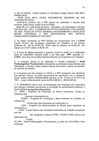 116 
2- Até 31/12/2003, o INSS aceitará os formulários antigos SB-40, DSS 8030, 
DIRBEN 8030. 
APÓS ESTA DATA, ESTES DOCUMENTOS DEIXARÃO DE TER 
VALIDADE/EFICÁCIA. 
Entende-se portanto que o PPP deverá ser elaborado e mantido pela 
empresa, (pelo menos a partir de 01/01/2004). 
Segundo o Dr. João Emílio de Bruim - Advogado - em reportagem à Revista 
CIPA Ano XXV - 293, " A VIGÊNCIA DO PPP É A PARTIR DE 1º DE JANEIRO 
DE 2004. TODOS OS FATOS GERADOS ANTERIORMENTE A ESSA DATA 
DEVEM CONTINUAR A SER REGISTRADOS NOS ANTIGOS 
FORMULÁRIOS DIRBEM OU DSS-8030." 
3- Os dados constantes no PPP deverão ser corroborados com o LTCAT 
(Laudo Técnico das Condições Ambientais de Trabalho), a ser emitido 
conforme Art. 155 da IN-DC-78; POIS nada foi alterado na IN-DC-99 com 
relação ao LTCAT citado na IN-DC-78. 
4- A prova de efetiva exposição a agentes nocivos à saúde ou à integridade 
física do trabalhador passará então a ser feita pelo PPP baseado no 
LTCAT (que deve ser emitido preferencialmente por Engenheiro do Trabalho). 
5- A empresa deverá já ter elaborado e mantido atualizado o Perfil 
Profissiográfico Previdenciário abrangendo as atividades desenvolvidas pelo 
trabalhador, e fornecer cópia autêntica desse documento, quando da rescisão 
do contrato de trabalho. 
6- A empresa que não mantiver o LTCAT e o PPP atualizado com referência 
aos agentes nocivos, ou emitir documentos em desacordo com o respectivo 
Laudo, estará sujeita a PENALIDADE prevista no Art. 133 da Lei Nº 8.213 de 
1991. - (cujas multas poderão variar de R$ 8.000,00 a R$ 80.000,00) 
7- O INSS/MPAS informa que, na fiscalização das empresas com segurados 
que exerçam atividade que permita a concessão de aposentadoria especial, o 
fiscal solicitará os seguintes documentos: 
1º) PPRA - Programa de Prevenção de Riscos Ambientais. (Todas as 
empresas que 
possuem empregados) ou 
PCMAT - Programa de Condições e Meio Ambiente de Trabalho na 
Indústria da 
Construção (para empresas de construção) ou 
PGR – Programa de Gerenciamento de Riscos (para empresas de 
mineração) ou 
LTCAT - Laudo Técnico das Condições Ambientais de Trabalho (empresas 
que não 
são obrigadas a elaborar PPRA / PCMAT /PGR). Devem ser 
elaborados por 
função. 
2º) PPP - Perfil Profissiográfico Previdenciário (a partir de 01/01/2004). Para 
empresas 
 