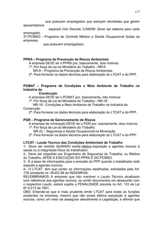 117 
que possuem empregados que exerçam atividades que gerem 
aposentadoria 
especial (Ver Decreto 3.048/99. Deve ser elabora para cada 
empregado. 
3º) PCMSO - Programa de Controle Médico e Saúde Ocupacional (todas as 
empresas 
que possuem empregados). 
PPRA – Programa de Prevenção de Riscos Ambientais 
A empresa DEVE ter o PPRA por, basicamente, dois motivos: 
1ª. Por força de Lei do Ministério do Trabalho - NR-9 
NR-9 – Programa de Prevenção de Riscos Ambientais 
2ª. Para fornecer os dados técnicos para elaboração do LTCAT e do PPP. 
PCMAT – Programa de Condições e Meio Ambiente de Trabalho na 
Indústria da 
Construção 
A empresa DEVE ter o PCMAT por, basicamente, três motivos: 
1ª. Por força de Lei do Ministério do Trabalho - NR-18 
NR-18 - Condições e Meio Ambiente de Trabalho na Indústria da 
Construção 
2ª. Para fornecer os dados técnicos para elaboração do LTCAT e do PPP. 
PGR – Programa de Gerenciamento de Riscos 
A empresa de mineração DEVE ter o PGR por, basicamente, dois motivos: 
1ª. Por força de Lei do Ministério do Trabalho 
NR 22 – Segurança e Saúde Ocupacional na Mineração 
2ª. Para fornecer os dados técnicos para elaboração do LTCAT e do PPP. 
LTCAT - Laudo Técnico das Condições Ambientais de Trabalho 
1- Deve ser emitido QUANDO existe efetiva exposição a agentes nocivos à 
saúde ou à integridade física do trabalhador; 
2- Deve ser expedido por Engenheiro de Segurança do Trabalho, ou Médico 
do Trabalho, APÓS A EXECUÇÃO DO PPRA E DO PCMSO. 
3- É a base de informações para a emissão do PPP quando o trabalhador está 
exposto a agentes nocivos; 
4- O LTCAT tem que conter as informações detalhadas, solicitadas pelo Art. 
178 constante na IN-DC-99 do INSS/MPAS: 
RELEMBRAMOS: A empresa que não mantiver o Laudo Técnico atualizado 
com referência aos agentes nocivos, ou emitir documentos em desacordo com 
o respectivo Laudo, estará sujeita a PENALIDADE prevista no Art. 133 da Lei 
Nº 8.213 de 1991. 
OBS: Entende-se que é mais prudente emitir LTCAT para todas as funções 
existentes na empresa, mesmo que não exista efetiva exposição à agentes 
nocivos, como um meio de assegurar atendimento à Legislação, e afirmar que 
 