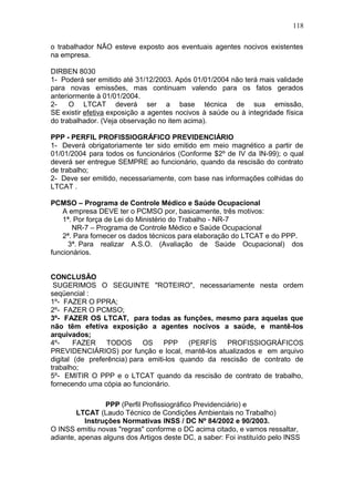 118 
o trabalhador NÃO esteve exposto aos eventuais agentes nocivos existentes 
na empresa. 
DIRBEN 8030 
1- Poderá ser emitido até 31/12/2003. Após 01/01/2004 não terá mais validade 
para novas emissões, mas continuam valendo para os fatos gerados 
anteriormente à 01/01/2004. 
2- O LTCAT deverá ser a base técnica de sua emissão, 
SE existir efetiva exposição a agentes nocivos à saúde ou à integridade física 
do trabalhador. (Veja observação no item acima). 
PPP - PERFIL PROFISSIOGRÁFICO PREVIDENCIÁRIO 
1- Deverá obrigatoriamente ter sido emitido em meio magnético a partir de 
01/01/2004 para todos os funcionários (Conforme $2º de IV da IN-99); o qual 
deverá ser entregue SEMPRE ao funcionário, quando da rescisão do contrato 
de trabalho; 
2- Deve ser emitido, necessariamente, com base nas informações colhidas do 
LTCAT . 
PCMSO – Programa de Controle Médico e Saúde Ocupacional 
A empresa DEVE ter o PCMSO por, basicamente, três motivos: 
1ª. Por força de Lei do Ministério do Trabalho - NR-7 
NR-7 – Programa de Controle Médico e Saúde Ocupacional 
2ª. Para fornecer os dados técnicos para elaboração do LTCAT e do PPP. 
3ª. Para realizar A.S.O. (Avaliação de Saúde Ocupacional) dos 
funcionários. 
CONCLUSÃO 
SUGERIMOS O SEGUINTE "ROTEIRO", necessariamente nesta ordem 
seqüencial : 
1º- FAZER O PPRA; 
2º- FAZER O PCMSO; 
3º- FAZER OS LTCAT, para todas as funções, mesmo para aquelas que 
não têm efetiva exposição a agentes nocivos a saúde, e mantê-los 
arquivados; 
4º- FAZER TODOS OS PPP (PERFÍS PROFISSIOGRÁFICOS 
PREVIDENCIÁRIOS) por função e local, mantê-los atualizados e em arquivo 
digital (de preferência) para emiti-los quando da rescisão de contrato de 
trabalho; 
5º- EMITIR O PPP e o LTCAT quando da rescisão de contrato de trabalho, 
fornecendo uma cópia ao funcionário. 
PPP (Perfil Profissiográfico Previdenciário) e 
LTCAT (Laudo Técnico de Condições Ambientais no Trabalho) 
Instruções Normativas INSS / DC Nº 84/2002 e 90/2003. 
O INSS emitiu novas "regras" conforme o DC acima citado, e vamos ressaltar, 
adiante, apenas alguns dos Artigos deste DC, a saber: Foi instituído pelo INSS 
 