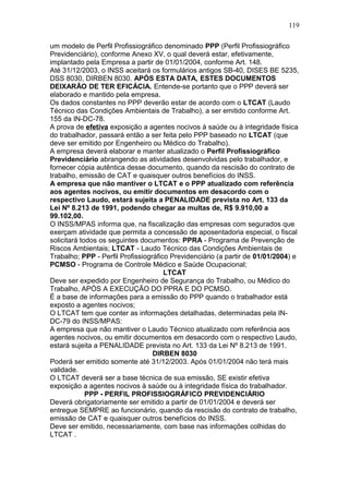 119 
um modelo de Perfil Profissiográfico denominado PPP (Perfil Profissiográfico 
Previdenciário), conforme Anexo XV, o qual deverá estar, efetivamente, 
implantado pela Empresa a partir de 01/01/2004, conforme Art. 148. 
Até 31/12/2003, o INSS aceitará os formulários antigos SB-40, DISES BE 5235, 
DSS 8030, DIRBEN 8030. APÓS ESTA DATA, ESTES DOCUMENTOS 
DEIXARÃO DE TER EFICÁCIA. Entende-se portanto que o PPP deverá ser 
elaborado e mantido pela empresa. 
Os dados constantes no PPP deverão estar de acordo com o LTCAT (Laudo 
Técnico das Condições Ambientais de Trabalho), a ser emitido conforme Art. 
155 da IN-DC-78. 
A prova de efetiva exposição a agentes nocivos à saúde ou à integridade física 
do trabalhador, passará então a ser feita pelo PPP baseado no LTCAT (que 
deve ser emitido por Engenheiro ou Médico do Trabalho). 
A empresa deverá elaborar e manter atualizado o Perfil Profissiográfico 
Previdenciário abrangendo as atividades desenvolvidas pelo trabalhador, e 
fornecer cópia autêntica desse documento, quando da rescisão do contrato de 
trabalho, emissão de CAT e quaisquer outros benefícios do INSS. 
A empresa que não mantiver o LTCAT e o PPP atualizado com referência 
aos agentes nocivos, ou emitir documentos em desacordo com o 
respectivo Laudo, estará sujeita a PENALIDADE prevista no Art. 133 da 
Lei Nº 8.213 de 1991, podendo chegar aa multas de, R$ 9.910,00 a 
99.102,00. 
O INSS/MPAS informa que, na fiscalização das empresas com segurados que 
exerçam atividade que permita a concessão de aposentadoria especial, o fiscal 
solicitará todos os seguintes documentos: PPRA - Programa de Prevenção de 
Riscos Ambientais; LTCAT - Laudo Técnico das Condições Ambientais de 
Trabalho; PPP - Perfil Profissiográfico Previdenciário (a partir de 01/01/2004) e 
PCMSO - Programa de Controle Médico e Saúde Ocupacional; 
LTCAT 
Deve ser expedido por Engenheiro de Segurança do Trabalho, ou Médico do 
Trabalho, APÓS A EXECUÇÃO DO PPRA E DO PCMSO. 
É a base de informações para a emissão do PPP quando o trabalhador está 
exposto a agentes nocivos; 
O LTCAT tem que conter as informações detalhadas, determinadas pela IN-DC- 
79 do INSS/MPAS: 
A empresa que não mantiver o Laudo Técnico atualizado com referência aos 
agentes nocivos, ou emitir documentos em desacordo com o respectivo Laudo, 
estará sujeita a PENALIDADE prevista no Art. 133 da Lei Nº 8.213 de 1991. 
DIRBEN 8030 
Poderá ser emitido somente até 31/12/2003. Após 01/01/2004 não terá mais 
validade. 
O LTCAT deverá ser a base técnica de sua emissão, SE existir efetiva 
exposição a agentes nocivos à saúde ou à integridade física do trabalhador. 
PPP - PERFIL PROFISSIOGRÁFICO PREVIDENCIÁRIO 
Deverá obrigatoriamente ser emitido a partir de 01/01/2004 e deverá ser 
entregue SEMPRE ao funcionário, quando da rescisão do contrato de trabalho, 
emissão de CAT e quaisquer outros benefícios do INSS. 
Deve ser emitido, necessariamente, com base nas informações colhidas do 
LTCAT . 
 