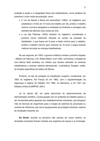 12 
proteção à saúde e à integridade física dos trabalhadores, numa tentativa de 
preservar o novo modo de produção, como: 
· a “Lei da Saúde e Moral dos Aprendizes” (1802), na Inglaterra, que 
estabelecia o limite de 12 horas de trabalho por dia, proibia o trabalho 
noturno e tornava obrigatória a ventilação do ambiente e a lavagem das 
paredes das fábricas duas vezes por ano; 
· a Lei das Fábricas (1833), também na Inglaterra, considerada a 
primeira norma realmente eficiente no campo da proteção ao 
trabalhador, e que fixava em 9 anos a idade mínima para o trabalho, 
proibia o trabalho noturno para menores de 18 anos e exigia exames 
médicos de todas as crianças trabalhadoras. 
No ano seguinte, em 1834, o governo britânico nomeia o primeiro Inspetor 
– Médico de Fábricas, o Dr. Robert Baker; e em 1842, na Escócia, a direção de 
uma fábrica têxtil contratou um médico que deveria submeter os menores 
trabalhadores a exames médicos admissionais e periódicos. Surgiam, então, 
as funções específicas do médico de fábrica. 
Portanto, as leis de proteção ao trabalhador surgiram, inicialmente, em 
1802 na Inglaterra. Na França foi em 1862, com a regulamentação da 
segurança e higiene do trabalho. Em 1865, na Alemanha, e em 1921 nos 
Estados Unidos (CAMPOS, 2001). 
Já no século XX, em parte decorrente do desenvolvimento da 
administração científica, a preocupação com os acidentes do trabalho passou a 
ser incorporada pelos gestores dos estabelecimentos industriais, que lançaram 
mão de técnicas de engenharia para a criação de sistemas de prevenção ou 
controle de infortúnios, tais como equipamentos de proteção individual, sistema 
de ventilação industrial, etc. 
No Brasil, durante os primeiros três séculos de nossa história, as 
atividades industriais ficaram restritas aos engenhos de açúcar e à mineração. 
 