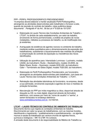PPP - PERFIL PROFISSIOGRÁFICO PREVIDENCIÁRIO 
“A empresa deverá elaborar e manter atualizado Perfil Profissiográfico, 
abrangendo as atividades desenvolvidas pelo trabalhador e fornecer a este, 
quando da rescisão do contrato de trabalho, cópia autêntica desse 
documento” . Parágrafo 4º do Art.. 58 da Lei nº 9.528 de 10/12/97. 
120 
· Elaboração do Laudo Técnico das Condições Ambientais de Trabalho – 
LTCAT, no âmbito de cada estabelecimento, por setor de trabalho, 
envolvendo de forma pormenorizada, a análise de projetos de novas 
instalações, métodos ou processos de trabalho, ou de modificação dos 
já existentes; 
· Averiguação da existência de agentes nocivos no ambiente de trabalho, 
mediante análise quantitativa para o dimensionamento da exposição dos 
trabalhadores, subsidiando o equacionamento das medidas de proteção 
e comprovação do controle da exposição ou inexistência dos riscos 
identificados; 
· Utilização de aparelhos para: Intensidade Luminosa - Luxímetro, modelo 
LD200, da Instrutherm; Ruído – Decibelímetro, modelo 33-2055, da 
Rádio Shack; Ruído – Dosímetro, modelo DOS 450, da Instrutherm; 
Calor – Termômetro de Globo Digital, modelo TGD-200, da Instrutherm; 
· Elaboração do Perfil Profissiográfico Previdenciário, por funcionário, 
abrangendo as atividades desenvolvidas pelo trabalhador, com base em 
Laudo Técnico das Condições Ambientais de Trabalho – LTCAT; 
· Retratação das atividades laborativas do funcionário, na empresa, desde 
a sua admissão, envolvendo exposição à agentes de risco e medidas de 
proteção fornecidas; 
· Manutenção do PPP por mídia magnética ou ótica, disponível através de 
disquete ou CD, ou meio digital, disponível através de formulário 
eletrônico, com acesso por meio de “nome de usuário” e “senha”, a 
serem fornecidos no endereço eletrônico 
www.centraldocumentos.com.br, na Internet. 
LTCAT – LAUDO TÉCNICO DE CONTROLE DE AMBIENTE DO TRABALHO 
Documento técnico que regista as condições ambientais do trabalho. 
Discriminando por setor ou grupo de trabalhadores, com as mesmas funções, 
identificando e registrando – qualitativamente e quantitativamente – os agentes 
nocivos à saúde do trabalhador por ventura oriundo de agentes físicos, 
químicos e biológicos – NR 15 e NR 16 e anexos. 
A emissão deste documento é de responsabilidade do Médico do Trabalho ou 
 