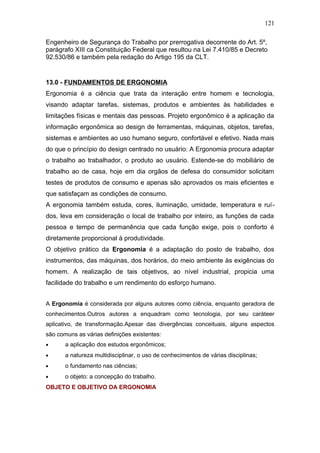 121 
Engenheiro de Segurança do Trabalho por prerrogativa decorrente do Art. 5º, 
parágrafo XIII ca Constituição Federal que resultou na Lei 7.410/85 e Decreto 
92.530/86 e também pela redação do Artigo 195 da CLT. 
13.0 - FUNDAMENTOS DE ERGONOMIA 
Ergonomia é a ciência que trata da interação entre homem e tecnologia, 
visando adaptar tarefas, sistemas, produtos e ambientes às habilidades e 
limitações físicas e mentais das pessoas. Projeto ergonômico é a aplicação da 
informação ergonômica ao design de ferramentas, máquinas, objetos, tarefas, 
sistemas e ambientes ao uso humano seguro, confortável e efetivo. Nada mais 
do que o princípio do design centrado no usuário: A Ergonomia procura adaptar 
o trabalho ao trabalhador, o produto ao usuário. Estende-se do mobiliário de 
trabalho ao de casa, hoje em dia orgãos de defesa do consumidor solicitam 
testes de produtos de consumo e apenas são aprovados os mais eficientes e 
que satisfaçam as condições de consumo. 
A ergonomia também estuda, cores, iluminação, umidade, temperatura e ruí-dos, 
leva em consideração o local de trabalho por inteiro, as funções de cada 
pessoa e tempo de permanência que cada função exige, pois o conforto é 
diretamente proporcional à produtividade. 
O objetivo prático da Ergonomia é a adaptação do posto de trabalho, dos 
instrumentos, das máquinas, dos horários, do meio ambiente às exigências do 
homem. A realização de tais objetivos, ao nível industrial, propicia uma 
facilidade do trabalho e um rendimento do esforço humano. 
A Ergonomia é considerada por alguns autores como ciência, enquanto geradora de 
conhecimentos.Outros autores a enquadram como tecnologia, por seu caráteer 
aplicativo, de transformação.Apesar das divergências conceituais, alguns aspectos 
são comuns as várias definições existentes: 
· a aplicação dos estudos ergonômicos; 
· a natureza multidisciplinar, o uso de conhecimentos de várias disciplinas; 
· o fundamento nas ciências; 
· o objeto: a concepção do trabalho. 
OBJETO E OBJETIVO DA ERGONOMIA 
 