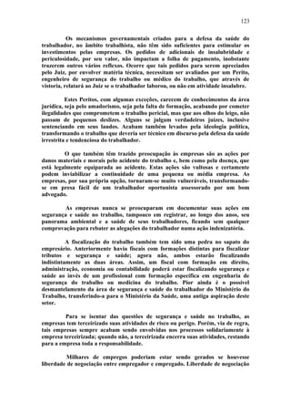 123 
Os mecanismos governamentais criados para a defesa da saúde do 
trabalhador, no âmbito trabalhista, não têm sido suficientes para estimular os 
investimentos pelas empresas. Os pedidos de adicionais de insalubridade e 
periculosidade, por seu valor, não impactam a folha de pagamento, inobstante 
trazerem outros vários reflexos. Ocorre que tais pedidos para serem apreciados 
pelo Juiz, por envolver matéria técnica, necessitam ser avaliados por um Perito, 
engenheiro de segurança do trabalho ou médico do trabalho, que através de 
vistoria, relatará ao Juiz se o trabalhador laborou, ou não em atividade insalubre. 
Estes Peritos, com algumas exceções, carecem de conhecimentos da área 
jurídica, seja pelo amadorismo, seja pela falta de formação, acabando por cometer 
ilegalidades que comprometem o trabalho pericial, mas que aos olhos do leigo, não 
passam de pequenos deslizes. Alguns se julgam verdadeiros juízes, inclusive 
sentenciando em seus laudos. Acabam também levados pela ideologia política, 
transformando o trabalho que deveria ser técnico em discurso pela defesa da saúde 
irrestrita e tendenciosa do trabalhador. 
O que também têm trazido preocupação às empresas são as ações por 
danos materiais e morais pelo acidente do trabalho e, bem como pela doença, que 
está legalmente equiparada ao acidente. Estas ações são vultosas e certamente 
podem inviabilizar a continuidade de uma pequena ou média empresa. As 
empresas, por sua própria opção, tornaram-se muito vulneráveis, transformando-se 
em presa fácil de um trabalhador oportunista assessorado por um bom 
advogado. 
As empresas nunca se preocuparam em documentar suas ações em 
segurança e saúde no trabalho, tampouco em registrar, ao longo dos anos, seu 
panorama ambiental e a saúde de seus trabalhadores, ficando sem qualquer 
comprovação para rebater as alegações do trabalhador numa ação indenizatória. 
A fiscalização do trabalho também tem sido uma pedra no sapato do 
empresário. Anteriormente havia fiscais com formações distintas para fiscalizar 
tributos e segurança e saúde; agora não, ambos estarão fiscalizando 
indistintamente as duas áreas. Assim, um fiscal com formação em direito, 
administração, economia ou contabilidade poderá estar fiscalizando segurança e 
saúde ao invés de um profissional com formação específica em engenharia de 
segurança do trabalho ou medicina do trabalho. Pior ainda é o possível 
desmantelamento da área de segurança e saúde do trabalhador do Ministério do 
Trabalho, transferindo-a para o Ministério da Saúde, uma antiga aspiração deste 
setor. 
Para se isentar das questões de segurança e saúde no trabalho, as 
empresas tem terceirizado suas atividades de risco ou perigo. Porém, via de regra, 
tais empresas sempre acabam sendo envolvidas nos processos solidariamente à 
empresa terceirizada; quando não, a terceirizada encerra suas atividades, restando 
para a empresa toda a responsabilidade. 
Milhares de empregos poderiam estar sendo gerados se houvesse 
liberdade de negociação entre empregador e empregado. Liberdade de negociação 
 