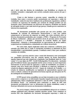 124 
não é abrir mão dos direitos do trabalhador, mas flexibilizar as relações de 
trabalho, tornando o empregado com carteira assinada menos oneroso do que é 
atualmente. 
Como se não bastasse o governo causar empecilho às relações de 
trabalho, bem como o excessivo poder normatizante em segurança e saúde do 
trabalhador; ainda há uma forte tendência dos profissionais engenheiros, médicos 
e técnicos em segurança do trabalho, por carência de enfoque jurídico em sua 
formação, atuar contrariamente aos interesses da empresa, olvidando sua função 
de advogado técnico e, por mais incrível que pareça, criando provas contrárias ao 
interesse da organização. 
Os documentos produzidos não passam por um crivo jurídico, com 
finalidade de retirada de informações desnecessárias e cujo teor podem 
comprometer os interesses da empresa; ou ainda, não existe coerência entre os 
diversos documentos produzidos, por exemplo, o PPRA - Programa de Prevenção 
de Riscos Ambientais - afirma que inexistem níveis de pressão sonora acima do 
limite tolerável e o PCMSO - Programa de Controle Médico em Saúde 
Ocupacional - denuncia o desencadeamento ou agravamento de perda auditiva 
ocupacional nos trabalhadores, redundando em evidente incoerência. 
Por outro lado, alguns sindicados ainda não evoluíram o suficiente para 
entender que saúde não se vende. É retrógrado reivindicar os adicionais de risco 
(insalubridade e periculosidade) quando a tendência atual é lutar para melhores 
condições de trabalho. 
Tanto o governo anterior como o atual não demonstra estar preocupado 
em campanhas preventivas, mas tão somente apenar, de forma oportunista, 
aquelas empresas que não cumprirem a legislação, com finalidade única de “criar 
renda”. É o caso típico do PPP - Perfil Profissiográfico Previdenciário - instituído 
pela Previdência Social, cujo propalado mérito seria se tornar no mais importante 
instrumento na preservação da segurança e saúde do trabalhador; no entanto, é 
somente uma nova forma para fiscalizar à distância as empresas, inobstante a 
criação da alíquota suplementar do SAT - Seguro de Acidentes do Trabalho - e, a 
criação de inúmeras modificações na legislação de aposentadoria especial com 
vistas a reduzir o número de aposentáveis de forma especial, que não passa de 5% 
do contingente de trabalhadores. 
O PPP possui várias armadilhas em seu bojo tornando-se uma verdadeira 
arma contra a empresa se as informações lançadas naquele documento forem mal 
administradas. Outra complicação adicional é o fato do AFPS - Auditor Fiscal da 
Previdência Social - ter autonomia para confrontar os dados do PPP (um 
documento previdenciário) com os documentos da alçada trabalhista; assim, o 
fiscal previdenciário terá acesso aos documentos trabalhistas. 
Nos novos tempos, o discurso da sustentabilidade deixou de ser exclusivo 
enfoque ambiental para abranger também questões sociais. Neste compasso as 
normas ISO vêm ampliando seu horizonte abrangendo segurança e saúde no 
 