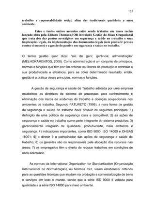 125 
trabalho e responsabilidade social, além das tradicionais qualidade e meio 
ambiente. 
Estes e tantos outros assuntos estão sendo tratados em nossa recém 
lançada obra pela Editora Thomson/IOB intitulado Gestão do Risco Ocupacional 
que trata dos dez pontos nevrálgicos em segurança e saúde no trabalho e suas 
implicações legais, da implementação dos documentos legais (sem produzir provas 
contra si mesmo) e a gestão do passivo em segurança e saúde no trabalho. 
O termo gestão quer dizer “ato de gerir; gerência; administração” 
(MELHORAMENTOS, 2000). Como administração é um conjunto de princípios, 
normas e funções que têm por fim ordenar os fatores de produção e controlar a 
sua produtividade e eficiência, para se obter determinado resultado, então, 
gestão é a prática desse princípios, normas e funções. 
A gestão de segurança e saúde do Trabalho adotada por uma empresa 
estabelece as diretrizes do sistema de processos para conhecimento e 
eliminação dos riscos de acidentes do trabalho e doenças ocupacionais nos 
ambientes de trabalho. Segundo FATURETO (1998), a nova forma de gestão 
da segurança e saúde do trabalho deve possuir os seguintes princípios: 1) 
definição de uma política de segurança clara e compatível; 2) as ações de 
segurança e saúde no trabalho como parte integrante do sistema produtivo; 3) 
gerenciamento integrado de qualidade, produtividade, meio ambiente e 
segurança; 4) indicadores importantes, como ISO 9000, ISO 14000 e OHSAS 
18001; 5) o diretor é o patrocinador das ações de segurança e saúde do 
trabalho; 6) os gerentes são os responsáveis pela alocação dos recursos nas 
áreas; 7) os empregados têm o direito de recusar trabalhos em condições de 
risco acentuado. 
As normas da International Organization for Standartization (Organização 
Internacional de Normalização), ou Normas ISO, visam estabelecer critérios 
para as questões técnicas que incidam na produção e comercialização de bens 
e serviços em todo o mundo, sendo que a série ISO 9000 é voltada para 
qualidade e a série ISO 14000 para meio ambiente. 
 