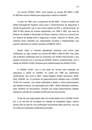 126 
As normas OHSAS 18001, tanto quanto as normas BS 8800 e UNE 
81.900 são normas voltadas para segurança e saúde no trabalho. 
A partir de 1996, com o surgimento da BS 8800 – Guide to Health and 
Safety Management Systems (Guia para o Gerenciamento de Segurança e 
Saúde Ocupacional), que é uma norma inglesa do BSI, e, posteriormente, da 
UNE 81.900 (séries de normas espanholas), em 1996 e 1997, que trata do 
Sistema de Gestão e Prevenção de Riscos Laborais, iniciou-se a procura por 
um sistema de gestão para a segurança e saúde, inclusive no Brasil, onde 
sistemas foram adotados por organizações privadas e independentes, que 
queriam utilizá-las em caráter voluntário (CAMPOS, 2001). 
Diante disso, o mercado globalizado solicitava uma norma para 
certificação; ou seja, existiam as normas BS 8800 e UNE 81.900, mas estas 
não conferiam certificação para as empresas num âmbito internacional, o que 
acabou ocorrendo com o advento da OHSAS 18.001e, posteriormente, com a 
edição da OHSAS 18.002: diretrizes para implementação da OHSAS 18.001. 
A OHSAS 18.001, que é uma série de normas para avaliação de 
segurança e saúde no trabalho, foi criada em 1999 por organismos 
certificadores, tais como a DNV, Lloyds Register Quality Assurance, BVQI, 
SGS, AENOR, etc. O processo de desenvolvimento utilizado para a OHSAS 
18.001 em conjunto com essas instituições é aberto a outros patrocinadores 
que desejam produzir, em associação com o BSI – British Standards Institution, 
tipos similares de documentos, contanto que esses patrocinadores estejam 
dispostos a atender às condições do BSI para tais documentos. 
O fato de uma organização estar em conformidade com a OHSAS 18.001 
por si só não lhe dá imunidade em relação às obrigações legais, mesmo 
porque não se trata de uma certificação reconhecida pelos governos, vez que 
foi criada por instituições certificadoras privadas. 
 