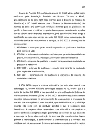 127 
Quanto às Normas ISO, na história recente do Brasil, várias delas foram 
ratificadas pela Associação Brasileira de Normas Técnicas - ABNT, 
principalmente as da série ISO 9000 (normas para o Sistema de Gestão de 
Qualidade) e ISO 14000 (normas para o Sistema de Gestão Ambiental). As 
normas da série ISO 9000 fixam diretrizes mínimas para os processos de 
gestão e devem ser prioritárias por parte das empresas, notadamente aquelas 
que se voltam para o mercado internacional, pois este cada vez mais exige a 
certificação de uma das normas da série ISO 9000 como comprovação da 
qualidade técnica de seus produtos e serviços. A ISO 9000 é um conjunto de 
cinco normas: 
1. ISO 9000 – normas para gerenciamento e garantia da qualidade – diretrizes 
para seleção e uso; 
2. ISO 9001 – sistemas da qualidade – modelos para garantia da qualidade no 
projeto, desenvolvimento, instalação, produção e assistência técnica; 
3. ISO 9002 – sistemas da qualidade – modelo para garantia da qualidade na 
produção e instalação; 
4. ISO 9003 – sistemas da qualidade – modelo para garantia da qualidade 
para inspeção e ensaios finais; 
5. ISO 9004 – gerenciamento de qualidade e elementos do sistema de 
qualidade – diretrizes. 
A ISO 14000 segue a mesma sistemática, ou seja, não haverá uma 
certificação ISO 14000, mas uma certificação baseada na ISO 14001, que é a 
única da família ISO 14000 e que permitirá ter um certificado de Sistema de 
Gerenciamento Ambiental (SGA). A ISO 14001 estabelece requisitos a serem 
seguidos pelas empresas no gerenciamento de seus produtos e processos de 
maneira que não agridam o meio ambiente, que a comunidade na qual esteja 
inserida não sofra com os resíduos gerados e que a sociedade seja 
beneficiada. A empresa deve desenvolver uma sistemática que propicie o 
acesso contínuo às exigências legais pertinentes ao exercício de sua atividade 
e que seja de forma clara à direção da empresa. Os procedimentos devem 
permitir a identificação, o conhecimento, a administração e o controle dos 
resíduos que ela possa gerar durante a produção e uso dos produtos, sejam 
 