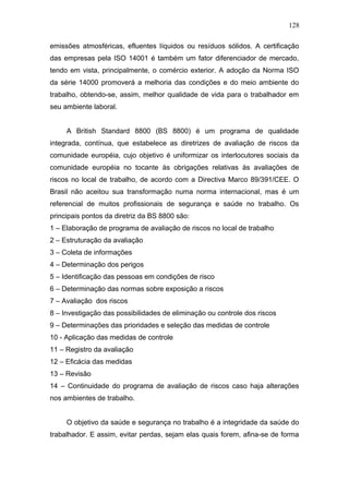 128 
emissões atmosféricas, efluentes líquidos ou resíduos sólidos. A certificação 
das empresas pela ISO 14001 é também um fator diferenciador de mercado, 
tendo em vista, principalmente, o comércio exterior. A adoção da Norma ISO 
da série 14000 promoverá a melhoria das condições e do meio ambiente do 
trabalho, obtendo-se, assim, melhor qualidade de vida para o trabalhador em 
seu ambiente laboral. 
A British Standard 8800 (BS 8800) é um programa de qualidade 
integrada, contínua, que estabelece as diretrizes de avaliação de riscos da 
comunidade européia, cujo objetivo é uniformizar os interlocutores sociais da 
comunidade européia no tocante às obrigações relativas às avaliações de 
riscos no local de trabalho, de acordo com a Directiva Marco 89/391/CEE. O 
Brasil não aceitou sua transformação numa norma internacional, mas é um 
referencial de muitos profissionais de segurança e saúde no trabalho. Os 
principais pontos da diretriz da BS 8800 são: 
1 – Elaboração de programa de avaliação de riscos no local de trabalho 
2 – Estruturação da avaliação 
3 – Coleta de informações 
4 – Determinação dos perigos 
5 – Identificação das pessoas em condições de risco 
6 – Determinação das normas sobre exposição a riscos 
7 – Avaliação dos riscos 
8 – Investigação das possibilidades de eliminação ou controle dos riscos 
9 – Determinações das prioridades e seleção das medidas de controle 
10 - Aplicação das medidas de controle 
11 – Registro da avaliação 
12 – Eficácia das medidas 
13 – Revisão 
14 – Continuidade do programa de avaliação de riscos caso haja alterações 
nos ambientes de trabalho. 
O objetivo da saúde e segurança no trabalho é a integridade da saúde do 
trabalhador. E assim, evitar perdas, sejam elas quais forem, afina-se de forma 
 