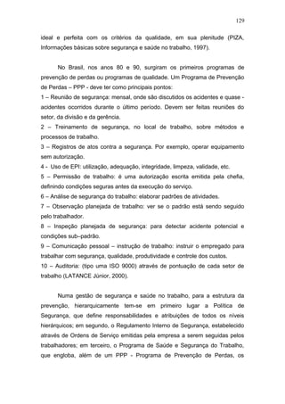 129 
ideal e perfeita com os critérios da qualidade, em sua plenitude (PIZA, 
Informações básicas sobre segurança e saúde no trabalho, 1997). 
No Brasil, nos anos 80 e 90, surgiram os primeiros programas de 
prevenção de perdas ou programas de qualidade. Um Programa de Prevenção 
de Perdas – PPP - deve ter como principais pontos: 
1 – Reunião de segurança: mensal, onde são discutidos os acidentes e quase - 
acidentes ocorridos durante o último período. Devem ser feitas reuniões do 
setor, da divisão e da gerência. 
2 – Treinamento de segurança, no local de trabalho, sobre métodos e 
processos de trabalho. 
3 – Registros de atos contra a segurança. Por exemplo, operar equipamento 
sem autorização. 
4 - Uso de EPI: utilização, adequação, integridade, limpeza, validade, etc. 
5 – Permissão de trabalho: é uma autorização escrita emitida pela chefia, 
definindo condições seguras antes da execução do serviço. 
6 – Análise de segurança do trabalho: elaborar padrões de atividades. 
7 – Observação planejada de trabalho: ver se o padrão está sendo seguido 
pelo trabalhador. 
8 – Inspeção planejada de segurança: para detectar acidente potencial e 
condições sub–padrão. 
9 – Comunicação pessoal – instrução de trabalho: instruir o empregado para 
trabalhar com segurança, qualidade, produtividade e controle dos custos. 
10 – Auditoria: (tipo uma ISO 9000) através de pontuação de cada setor de 
trabalho (LATANCE Júnior, 2000). 
Numa gestão de segurança e saúde no trabalho, para a estrutura da 
prevenção, hierarquicamente tem-se em primeiro lugar a Política de 
Segurança, que define responsabilidades e atribuições de todos os níveis 
hierárquicos; em segundo, o Regulamento Interno de Segurança, estabelecido 
através de Ordens de Serviço emitidas pela empresa a serem seguidas pelos 
trabalhadores; em terceiro, o Programa de Saúde e Segurança do Trabalho, 
que engloba, além de um PPP - Programa de Prevenção de Perdas, os 
 