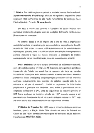 13 
1ª Fábrica: Em 1840 surgiram os primeiros estabelecimentos fabris no Brasil. 
A primeira máquina a vapor surgiu em 1785 na Inglaterra, enquanto no Brasil 
surgiu em 1869 na Província de São Paulo, numa fábrica de tecidos de Itu, a 
Fábrica São Luiz. Portanto, 84 anos depois. 
Em 1890 é criado pelo governo o Conselho de Saúde Pública, que 
começava timidamente a legislar sobre as condições de trabalho no Brasil, que 
já começavam a preocupar. 
No entanto, desde o fim do Império até o ano de 1930, a organização 
capitalista brasileira era praticamente agroexportadora, especialmente de café. 
A partir de 1930, então, com uma política governamental de substituição das 
importações, portanto, com 145 anos de atraso em relação ao surgimento da 
primeira máquina a vapor no mundo, iniciou-se a passagem do modelo 
agroexportador para a industrialização, o que se consolidou nos anos 50. 
1ª Lei Brasileira: Em 1919 surge a primeira lei de acidentes do trabalho, 
com o Decreto Legislativo nº. 3.724, de 15 de janeiro, como ponto de partida da 
intervenção do Estado nas condições de consumo da força de trabalho 
industrial em nosso país. Essa lei não considera acidente de trabalho a doença 
profissional atípica (mesopatia). Exige reparação apenas em caso de “moléstia 
contraída exclusivamente pelo exercício do trabalho, quando este for de 
natureza a só por si causá-la”. Institui o pagamento de indenização 
proporcional à gravidade das seqüelas. Abre, então, a possibilidade de as 
empresas contratarem o SAT, junto às seguradoras da iniciativa privada. O 
SAT ficaria exclusivo da iniciativa privada até 1967, quando passou a ser 
prerrogativa da Previdência Social, reforçando a obrigatoriedade do SAT, que 
até então estava sob a responsabilidade de seguradoras privadas. 
1º Médico do Trabalho: Em 1920 surge o primeiro médico de empresa 
brasileira, quando a Fiação Maria Zélia, situada no bairro do Tatuapé, na 
Cidade de São Paulo, contrata um médico para dar atenção à saúde dos seus 
trabalhadores (MIRANDA, 1998). 
 