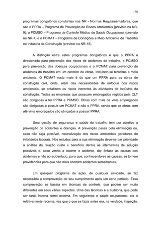 130 
programas obrigatórios constantes nas NR - Normas Regulamentadoras, que 
são o PPRA – Programa de Prevenção de Riscos Ambientais (previsto na NR- 
9), o PCMSO – Programa de Controle Médico de Saúde Ocupacional (previsto 
na NR-7) e o PCMAT – Programa de Condições e Meio Ambiente do Trabalho 
na Indústria da Construção (previsto na NR-18). 
A distinção entre estes programas obrigatórios é que o PPRA é 
direcionado para prevenção dos riscos de acidentes do trabalho, o PCMSO 
para prevenção das doenças ocupacionais e o PCMAT para prevenção de 
acidentes do trabalho em um canteiro de obras, incluindo-se terceiros e meio 
ambiente. O PCMAT nada mais é do que um PPRA para as obras de 
construção civil, onde, além das necessidades de enfoque dos riscos 
ambientais, se enfatizem os riscos inerentes às atividades da indústria da 
construção. Todas as empresas que possuam empregados regidos pela CLT 
são obrigadas a ter PPRA e PCMSO. Obras com mais de vinte empregados 
são obrigadas a possuir um PCMAT e não o PPRA, sendo que as obras com 
até vinte empregados são obrigadas a possuir PPRA. 
Uma gestão de segurança e saúde do trabalho tem por objetivo a 
prevenção de acidentes e doenças. A prevenção passa pela eliminação ou, 
caso não seja possível, neutralização dos riscos ambientais geradores de 
infortúnios laborais. Nos estudos para a sua eliminação deve-se dar prioridade 
à análise da relação custo x benefício dentre as alternativas de solução 
possíveis e, caso venha a ocorrer o acidente, dar ênfase às causas dos 
acidentes e não ao acidentado, para que, conhecendo-se as causas, se tomem 
providências para que não mais ocorram acidentes semelhantes. 
Em qualquer programa de ação, de qualquer atividade, se faz 
necessária a comprovação do seu cumprimento após um certo período. Essa 
comprovação se baseia em técnicas de controle, que podem ser muito 
diferentes em seus vários aspectos. Uma das técnicas é a auditoria, que pode 
ser tanto interna como externa. Em segurança e saúde ocupacional, ela é 
relativamente recente, vez que o que se fazia antes era, na verdade, inspeção. 
 