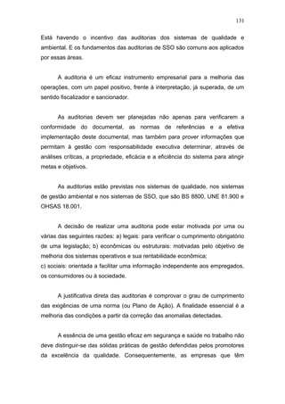 131 
Está havendo o incentivo das auditorias dos sistemas de qualidade e 
ambiental. E os fundamentos das auditorias de SSO são comuns aos aplicados 
por essas áreas. 
A auditoria é um eficaz instrumento empresarial para a melhoria das 
operações, com um papel positivo, frente à interpretação, já superada, de um 
sentido fiscalizador e sancionador. 
As auditorias devem ser planejadas não apenas para verificarem a 
conformidade do documental, as normas de referências e a efetiva 
implementação deste documental, mas também para prover informações que 
permitam à gestão com responsabilidade executiva determinar, através de 
análises críticas, a propriedade, eficácia e a eficiência do sistema para atingir 
metas e objetivos. 
As auditorias estão previstas nos sistemas de qualidade, nos sistemas 
de gestão ambiental e nos sistemas de SSO, que são BS 8800, UNE 81.900 e 
OHSAS 18.001. 
A decisão de realizar uma auditoria pode estar motivada por uma ou 
várias das seguintes razões: a) legais: para verificar o cumprimento obrigatório 
de uma legislação; b) econômicas ou estruturais: motivadas pelo objetivo de 
melhoria dos sistemas operativos e sua rentabilidade econômica; 
c) sociais: orientada a facilitar uma informação independente aos empregados, 
os consumidores ou à sociedade. 
A justificativa direta das auditorias é comprovar o grau de cumprimento 
das exigências de uma norma (ou Plano de Ação). A finalidade essencial é a 
melhoria das condições a partir da correção das anomalias detectadas. 
A essência de uma gestão eficaz em segurança e saúde no trabalho não 
deve distinguir-se das sólidas práticas de gestão defendidas pelos promotores 
da excelência da qualidade. Consequentemente, as empresas que têm 
 