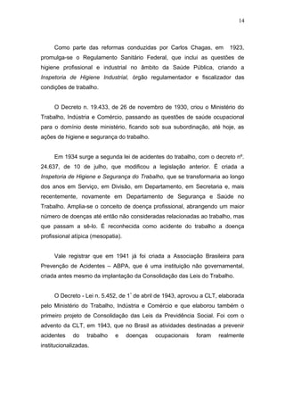 14 
Como parte das reformas conduzidas por Carlos Chagas, em 1923, 
promulga-se o Regulamento Sanitário Federal, que inclui as questões de 
higiene profissional e industrial no âmbito da Saúde Pública, criando a 
Inspetoria de Higiene Industrial, órgão regulamentador e fiscalizador das 
condições de trabalho. 
O Decreto n. 19.433, de 26 de novembro de 1930, criou o Ministério do 
Trabalho, Indústria e Comércio, passando as questões de saúde ocupacional 
para o domínio deste ministério, ficando sob sua subordinação, até hoje, as 
ações de higiene e segurança do trabalho. 
Em 1934 surge a segunda lei de acidentes do trabalho, com o decreto nº. 
24.637, de 10 de julho, que modificou a legislação anterior. É criada a 
Inspetoria de Higiene e Segurança do Trabalho, que se transformaria ao longo 
dos anos em Serviço, em Divisão, em Departamento, em Secretaria e, mais 
recentemente, novamente em Departamento de Segurança e Saúde no 
Trabalho. Amplia-se o conceito de doença profissional, abrangendo um maior 
número de doenças até então não consideradas relacionadas ao trabalho, mas 
que passam a sê-lo. É reconhecida como acidente do trabalho a doença 
profissional atípica (mesopatia). 
Vale registrar que em 1941 já foi criada a Associação Brasileira para 
Prevenção de Acidentes – ABPA, que é uma instituição não governamental, 
criada antes mesmo da implantação da Consolidação das Leis do Trabalho. 
O Decreto - Lei n. 5.452, de 1º de abril de 1943, aprovou a CLT, elaborada 
pelo Ministério do Trabalho, Indústria e Comércio e que elaborou também o 
primeiro projeto de Consolidação das Leis da Previdência Social. Foi com o 
advento da CLT, em 1943, que no Brasil as atividades destinadas a prevenir 
acidentes do trabalho e doenças ocupacionais foram realmente 
institucionalizadas. 
 