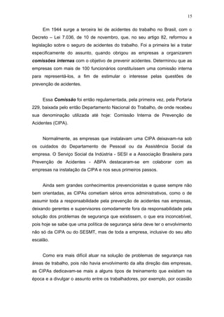 15 
Em 1944 surge a terceira lei de acidentes do trabalho no Brasil, com o 
Decreto – Lei 7.036, de 10 de novembro, que, no seu artigo 82, reformou a 
legislação sobre o seguro de acidentes do trabalho. Foi a primeira lei a tratar 
especificamente do assunto, quando obrigou as empresas a organizarem 
comissões internas com o objetivo de prevenir acidentes. Determinou que as 
empresas com mais de 100 funcionários constituíssem uma comissão interna 
para representá-los, a fim de estimular o interesse pelas questões de 
prevenção de acidentes. 
Essa Comissão foi então regulamentada, pela primeira vez, pela Portaria 
229, baixada pelo então Departamento Nacional do Trabalho, de onde recebeu 
sua denominação utilizada até hoje: Comissão Interna de Prevenção de 
Acidentes (CIPA). 
Normalmente, as empresas que instalavam uma CIPA deixavam-na sob 
os cuidados do Departamento de Pessoal ou da Assistência Social da 
empresa. O Serviço Social da Indústria - SESI e a Associação Brasileira para 
Prevenção de Acidentes - ABPA destacaram-se em colaborar com as 
empresas na instalação da CIPA e nos seus primeiros passos. 
Ainda sem grandes conhecimentos prevencionistas e quase sempre não 
bem orientadas, as CIPAs cometiam sérios erros administrativos, como o de 
assumir toda a responsabilidade pela prevenção de acidentes nas empresas, 
deixando gerentes e supervisores comodamente fora da responsabilidade pela 
solução dos problemas de segurança que existissem, o que era inconcebível, 
pois hoje se sabe que uma política de segurança séria deve ter o envolvimento 
não só da CIPA ou do SESMT, mas de toda a empresa, inclusive do seu alto 
escalão. 
Como era mais difícil atuar na solução de problemas de segurança nas 
áreas de trabalho, pois não havia envolvimento da alta direção das empresas, 
as CIPAs dedicavam-se mais a alguns tipos de treinamento que existiam na 
época e a divulgar o assunto entre os trabalhadores, por exemplo, por ocasião 
 