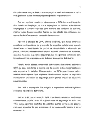 16 
das palestras de integração de novos empregados, realizando concursos, caixa 
de sugestões e outros recursos propostos pela sua regulamentação. 
Por isso, embora cometendo alguns erros, a CIPA tem o mérito de ter 
sido pioneira na integração de novos empregados no trabalho e de levar os 
empregados a fazerem sugestões para melhoria das condições de trabalho, 
mesmo várias dessas sugestões fugindo de sua alçada pela dificuldade de 
acesso às decisões ocorridas na cúpula das empresas. 
Foi com a atuação da CIPA, embora incipiente, que muitas empresas 
perceberam a importância da prevenção de acidentes, notadamente quando 
visualizavam a possibilidade de ganhos de produtividade e eliminação de 
perdas. Sentiram a necessidade de ampliar as ações preventivas de acidentes, 
criando a função do inspetor de segurança, que foi o primeiro profissional com 
tempo integral nas empresas que se dedicava à segurança do trabalho. 
Porém, muitos desses profissionais começaram a trabalhar na esteira da 
CIPA, ou seja, cometendo o mesmo erro de assumir toda a responsabilidade 
pela segurança do trabalho. Mesmo assim, as CIPAs que tiveram melhor 
sucesso foram aquelas cujas empresas contrataram um inspetor de segurança 
ou instalaram uma seção de segurança, dando grande impulso às atividades 
prevencionistas. 
Em 1944, o empregador fica obrigado a proporcionar máxima higiene e 
segurança no ambiente de trabalho. 
Nos anos 50, com a instalação de fábricas de automóveis e o uso intenso 
da eletricidade, Álvaro Zochio foi o grande líder em segurança no Brasil. Em 
1965, surgiu a primeira estatística de acidentes, quando se viu que se gastava 
mais com acidentes do que arrecadava. A prevenção então passou a ser a 
ordem do dia. 
 