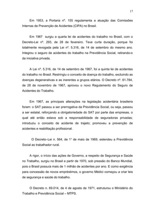 Em 1953, a Portaria nº. 155 regulamenta a atuação das Comissões 
Internas de Prevenção de Acidentes (CIPA) no Brasil. 
Em 1967 surgiu a quarta lei de acidentes do trabalho no Brasil, com o 
Decreto-Lei nº. 293, de 28 de fevereiro. Teve curta duração, porque foi 
totalmente revogada pela Lei nº. 5.316, de 14 de setembro do mesmo ano. 
Integrou o seguro de acidentes do trabalho na Previdência Social, retirando-o 
da iniciativa privada. 
A Lei nº. 5.316, de 14 de setembro de 1967, foi a quinta lei de acidentes 
do trabalho no Brasil. Restringiu o conceito de doença do trabalho, excluindo as 
doenças degenerativas e as inerentes a grupos etários. O Decreto nº. 61.784, 
de 28 de novembro de 1967, aprovou o novo Regulamento do Seguro de 
Acidentes do Trabalho. 
Em 1967, as principais alterações na legislação acidentária brasileira 
foram: o SAT passou a ser prerrogativa da Previdência Social, ou seja, passou 
a ser estatal, reforçando a obrigatoriedade do SAT por parte das empresas, o 
qual até então estava sob a responsabilidade de seguradoras privadas; 
introduziu o conceito de acidente de trajeto; promoveu a prevenção de 
acidentes e reabilitação profissional. 
O Decreto–Lei n. 564, de 1o de maio de 1969, estendeu a Previdência 
Social ao trabalhador rural. 
A rigor, o início das ações de Governo, a respeito de Segurança e Saúde 
no Trabalho, surgiu no Brasil a partir de 1970, sob pressão do Banco Mundial, 
pois o Brasil possuía mais de 1 milhão de acidentes por ano. E como exigência 
para concessão de novos empréstimos, o governo Médici começou a criar leis 
de segurança e saúde do trabalho. 
O Decreto n. 69.014, de 4 de agosto de 1971, estruturou o Ministério do 
Trabalho e Previdência Social – MTPS. 
17 
 