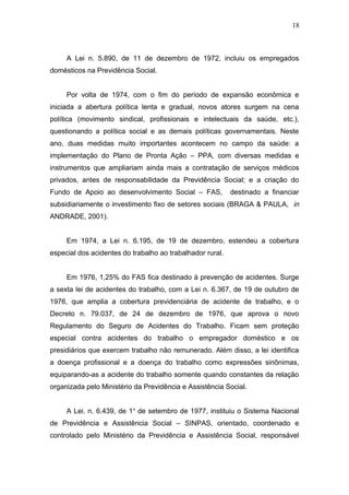 18 
A Lei n. 5.890, de 11 de dezembro de 1972, incluiu os empregados 
domésticos na Previdência Social. 
Por volta de 1974, com o fim do período de expansão econômica e 
iniciada a abertura política lenta e gradual, novos atores surgem na cena 
política (movimento sindical, profissionais e intelectuais da saúde, etc.), 
questionando a política social e as demais políticas governamentais. Neste 
ano, duas medidas muito importantes acontecem no campo da saúde: a 
implementação do Plano de Pronta Ação – PPA, com diversas medidas e 
instrumentos que ampliariam ainda mais a contratação de serviços médicos 
privados, antes de responsabilidade da Previdência Social; e a criação do 
Fundo de Apoio ao desenvolvimento Social – FAS, destinado a financiar 
subsidiariamente o investimento fixo de setores sociais (BRAGA & PAULA, in 
ANDRADE, 2001). 
Em 1974, a Lei n. 6.195, de 19 de dezembro, estendeu a cobertura 
especial dos acidentes do trabalho ao trabalhador rural. 
Em 1976, 1,25% do FAS fica destinado à prevenção de acidentes. Surge 
a sexta lei de acidentes do trabalho, com a Lei n. 6.367, de 19 de outubro de 
1976, que amplia a cobertura previdenciária de acidente de trabalho, e o 
Decreto n. 79.037, de 24 de dezembro de 1976, que aprova o novo 
Regulamento do Seguro de Acidentes do Trabalho. Ficam sem proteção 
especial contra acidentes do trabalho o empregador doméstico e os 
presidiários que exercem trabalho não remunerado. Além disso, a lei identifica 
a doença profissional e a doença do trabalho como expressões sinônimas, 
equiparando-as a acidente do trabalho somente quando constantes da relação 
organizada pelo Ministério da Previdência e Assistência Social. 
A Lei. n. 6.439, de 1o de setembro de 1977, instituiu o Sistema Nacional 
de Previdência e Assistência Social – SINPAS, orientado, coordenado e 
controlado pelo Ministério da Previdência e Assistência Social, responsável 
 