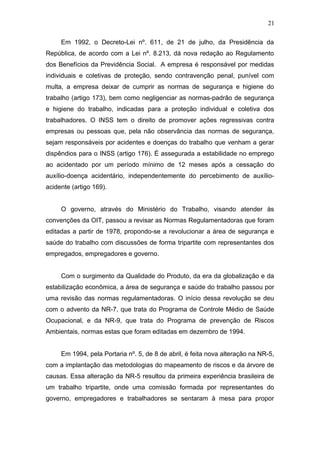 21 
Em 1992, o Decreto-Lei nº. 611, de 21 de julho, da Presidência da 
República, de acordo com a Lei nº. 8.213, dá nova redação ao Regulamento 
dos Benefícios da Previdência Social. A empresa é responsável por medidas 
individuais e coletivas de proteção, sendo contravenção penal, punível com 
multa, a empresa deixar de cumprir as normas de segurança e higiene do 
trabalho (artigo 173), bem como negligenciar as normas-padrão de segurança 
e higiene do trabalho, indicadas para a proteção individual e coletiva dos 
trabalhadores. O INSS tem o direito de promover ações regressivas contra 
empresas ou pessoas que, pela não observância das normas de segurança, 
sejam responsáveis por acidentes e doenças do trabalho que venham a gerar 
dispêndios para o INSS (artigo 176). É assegurada a estabilidade no emprego 
ao acidentado por um período mínimo de 12 meses após a cessação do 
auxílio-doença acidentário, independentemente do percebimento de auxílio-acidente 
(artigo 169). 
O governo, através do Ministério do Trabalho, visando atender às 
convenções da OIT, passou a revisar as Normas Regulamentadoras que foram 
editadas a partir de 1978, propondo-se a revolucionar a área de segurança e 
saúde do trabalho com discussões de forma tripartite com representantes dos 
empregados, empregadores e governo. 
Com o surgimento da Qualidade do Produto, da era da globalização e da 
estabilização econômica, a área de segurança e saúde do trabalho passou por 
uma revisão das normas regulamentadoras. O início dessa revolução se deu 
com o advento da NR-7, que trata do Programa de Controle Médio de Saúde 
Ocupacional, e da NR-9, que trata do Programa de prevenção de Riscos 
Ambientais, normas estas que foram editadas em dezembro de 1994. 
Em 1994, pela Portaria nº. 5, de 8 de abril, é feita nova alteração na NR-5, 
com a implantação das metodologias do mapeamento de riscos e da árvore de 
causas. Essa alteração da NR-5 resultou da primeira experiência brasileira de 
um trabalho tripartite, onde uma comissão formada por representantes do 
governo, empregadores e trabalhadores se sentaram à mesa para propor 
 