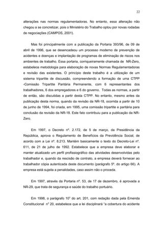 22 
alterações nas normas regulamentadoras. No entanto, essa alteração não 
chegou a se concretizar, pois o Ministério do Trabalho optou por novas rodadas 
de negociações (CAMPOS, 2001). 
Mas foi principalmente com a publicação da Portaria 393/96, de 09 de 
abril de 1996, que se desencadeou um processo moderno de prevenção de 
acidentes e doenças e implantação de programas de eliminação de riscos nos 
ambientes de trabalho. Essa portaria, corriqueiramente chamada de NR-Zero, 
estabelece metodologia para elaboração de novas Normas Regulamentadoras 
e revisão das existentes. O princípio deste trabalho é a utilização de um 
sistema tripartite de discussão, compreendendo a formação de uma CTPP 
-Comissão Tripartite Paritária Permanente, com 6 representantes dos 
trabalhadores, 6 dos empregadores e 6 do governo. Todas as normas, a partir 
de então, são discutidas a partir desta CTPP. No entanto, mesmo antes da 
publicação desta norma, quando da revisão da NR-18, ocorrida a partir de 10 
de junho de 1994, foi criada, em 1995, uma comissão tripartite e paritária para 
conclusão da revisão da NR-18. Este fato contribuiu para a publicação da NR-Zero. 
Em 1997, o Decreto nº. 2.172, de 5 de março, da Presidência da 
República, aprova o Regulamento de Benefícios da Previdência Social, de 
acordo com a Lei nº. 8.213. Mantém basicamente o texto do Decreto-Lei nº. 
611, de 21 de julho de 1992. Estabelece que a empresa deve elaborar e 
manter atualizado um perfil profissiográfico das atividades desenvolvidas pelo 
trabalhador e, quando da rescisão de contrato, a empresa deverá fornecer ao 
trabalhador cópia autenticada deste documento (parágrafo 5º. do artigo 66). A 
empresa está sujeita a penalidades, caso assim não o proceda. 
Em 1997, através da Portaria nº. 53, de 17 de dezembro, é aprovada a 
NR-29, que trata de segurança e saúde do trabalho portuário. 
Em 1998, o parágrafo 100 do art. 201, com redação dada pela Emenda 
Constitucional n0 20, estabelece que a lei disciplinará “a cobertura do acidente 
 