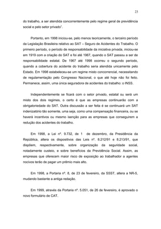 do trabalho, a ser atendida concorrentemente pelo regime geral de previdência 
social e pelo setor privado”. 
Portanto, em 1998 iniciou-se, pelo menos teoricamente, o terceiro período 
da Legislação Brasileira relativo ao SAT – Seguro de Acidentes do Trabalho. O 
primeiro período, o período de responsabilidade da iniciativa privada, iniciou-se 
em 1919 com a criação do SAT e foi até 1967, quando o SAT passou a ser de 
responsabilidade estatal. De 1967 até 1998 ocorreu o segundo período, 
quando a cobertura do acidente do trabalho seria atendida unicamente pelo 
Estado. Em 1998 estabeleceu-se um regime misto concorrencial, necessitando 
de regulamentação pelo Congresso Nacional, o que até hoje não foi feito. 
Permanece, assim, uma única seguradora de acidentes do trabalho: o INSS. 
Independentemente se ficará com o setor privado, estatal ou será um 
misto dos dois regimes, o certo é que as empresas continuarão com a 
obrigatoriedade do SAT. Outra discussão a ser feita é se continuará um SAT 
indenizatório tão somente, uma seja, como uma compensação financeira, ou se 
haverá incentivos ou mesmo isenção para as empresas que conseguirem a 
redução dos acidentes do trabalho. 
Em 1998, a Lei nº. 9.732, de 1 de dezembro, da Presidência da 
República, altera os dispositivos das Leis nº. 8.212/91 e 8.213/91, que 
dispõem, respectivamente, sobre organização da seguridade social, 
notadamente custeio, e sobre benefícios da Previdência Social. Assim, as 
empresas que oferecem maior risco de exposição ao trabalhador a agentes 
nocivos terão de pagar um prêmio mais alto. 
Em 1998, a Portaria nº. 8, de 23 de fevereiro, da SSST, altera a NR-5, 
mudando bastante a antiga redação. 
Em 1999, através da Portaria nº. 5.051, de 26 de fevereiro, é aprovado o 
novo formulário de CAT. 
23 
 