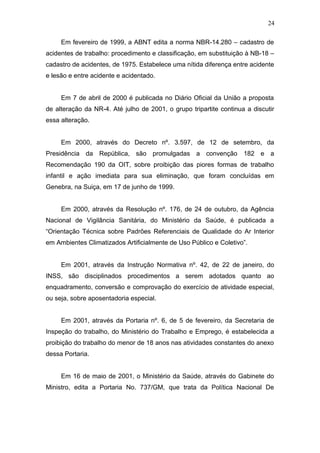 24 
Em fevereiro de 1999, a ABNT edita a norma NBR-14.280 – cadastro de 
acidentes de trabalho: procedimento e classificação, em substituição à NB-18 – 
cadastro de acidentes, de 1975. Estabelece uma nítida diferença entre acidente 
e lesão e entre acidente e acidentado. 
Em 7 de abril de 2000 é publicada no Diário Oficial da União a proposta 
de alteração da NR-4. Até julho de 2001, o grupo tripartite continua a discutir 
essa alteração. 
Em 2000, através do Decreto nº. 3.597, de 12 de setembro, da 
Presidência da República, são promulgadas a convenção 182 e a 
Recomendação 190 da OIT, sobre proibição das piores formas de trabalho 
infantil e ação imediata para sua eliminação, que foram concluídas em 
Genebra, na Suiça, em 17 de junho de 1999. 
Em 2000, através da Resolução nº. 176, de 24 de outubro, da Agência 
Nacional de Vigilância Sanitária, do Ministério da Saúde, é publicada a 
“Orientação Técnica sobre Padrões Referenciais de Qualidade do Ar Interior 
em Ambientes Climatizados Artificialmente de Uso Público e Coletivo”. 
Em 2001, através da Instrução Normativa nº. 42, de 22 de janeiro, do 
INSS, são disciplinados procedimentos a serem adotados quanto ao 
enquadramento, conversão e comprovação do exercício de atividade especial, 
ou seja, sobre aposentadoria especial. 
Em 2001, através da Portaria nº. 6, de 5 de fevereiro, da Secretaria de 
Inspeção do trabalho, do Ministério do Trabalho e Emprego, é estabelecida a 
proibição do trabalho do menor de 18 anos nas atividades constantes do anexo 
dessa Portaria. 
Em 16 de maio de 2001, o Ministério da Saúde, através do Gabinete do 
Ministro, edita a Portaria No. 737/GM, que trata da Política Nacional De 
 
