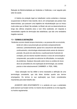 25 
Redução da Morbimortalidade por Acidentes e Violências, a ser seguida pelo 
setor de saúde. 
A história da proteção legal ao trabalhador contra acidentes e doenças 
ocupacionais no Brasil é mais recente, isto é, em comparação aos países mais 
desenvolvidos, que possuem uma trajetória de industrialização que se iniciou 
muito antes que no Brasil. Na verdade, no Brasil, ela vem se desenvolvendo ao 
longo dos últimos cinqüenta anos e num ritmo acelerado, em resposta à 
necessidade urgente de diminuição das estatísticas, que são uma verdadeira 
tragédia nacional. 
1.3 – TERMOS E DEFINIÇÕES 
“Acidentes ocorrem desde tempos imemoriais, e as pessoas têm se envolvido, 
tendo em vista a sua prevenção por períodos comparavelmente 
extensos. Lamentavelmente, apesar de o assunto ter sido discutido 
continuamente, a terminologia relacionada ainda carece de clareza e 
precisão. Do ponto de vista técnico, é particularmente frustrante tal 
condição, pois da mesma resultam desvios e vícios de comunicação e 
compreensão, que podem se adicionar às dificuldades, na resolução 
de problemas. Qualquer discussão sobre riscos ou análise de riscos 
deve ser precedida de uma explicação da terminologia, seu sentido 
preciso e inter-relacionamento” (HAMMER in PIZA, 1998). 
Essa colocação nos faz refletir e torna necessária a definição de uma 
terminologia consistente, que não deixe dúvidas quanto aos termos 
empregados. Os termos (e sua explicação) que foram considerados 
importantes para este trabalho são: 
ACIDENTE SEM AFASTAMENTO: é o acidente em que o acidentado 
pode exercer sua função normal, no mesmo dia do acidente ou no dia seguinte, 
no horário regulamentar. 
 