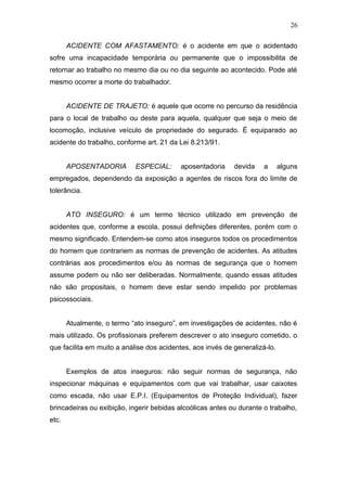 26 
ACIDENTE COM AFASTAMENTO: é o acidente em que o acidentado 
sofre uma incapacidade temporária ou permanente que o impossibilita de 
retornar ao trabalho no mesmo dia ou no dia seguinte ao acontecido. Pode até 
mesmo ocorrer a morte do trabalhador. 
ACIDENTE DE TRAJETO: é aquele que ocorre no percurso da residência 
para o local de trabalho ou deste para aquela, qualquer que seja o meio de 
locomoção, inclusive veículo de propriedade do segurado. É equiparado ao 
acidente do trabalho, conforme art. 21 da Lei 8.213/91. 
APOSENTADORIA ESPECIAL: aposentadoria devida a alguns 
empregados, dependendo da exposição a agentes de riscos fora do limite de 
tolerância. 
ATO INSEGURO: é um termo técnico utilizado em prevenção de 
acidentes que, conforme a escola, possui definições diferentes, porém com o 
mesmo significado. Entendem-se como atos inseguros todos os procedimentos 
do homem que contrariem as normas de prevenção de acidentes. As atitudes 
contrárias aos procedimentos e/ou às normas de segurança que o homem 
assume podem ou não ser deliberadas. Normalmente, quando essas atitudes 
não são propositais, o homem deve estar sendo impelido por problemas 
psicossociais. 
Atualmente, o termo “ato inseguro”, em investigações de acidentes, não é 
mais utilizado. Os profissionais preferem descrever o ato inseguro cometido, o 
que facilita em muito a análise dos acidentes, aos invés de generalizá-lo. 
Exemplos de atos inseguros: não seguir normas de segurança, não 
inspecionar máquinas e equipamentos com que vai trabalhar, usar caixotes 
como escada, não usar E.P.I. (Equipamentos de Proteção Individual), fazer 
brincadeiras ou exibição, ingerir bebidas alcoólicas antes ou durante o trabalho, 
etc. 
 