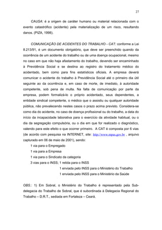 CAUSA: é a origem de caráter humano ou material relacionada com o 
evento catastrófico (acidente) pela materialização de um risco, resultando 
danos. (PIZA, 1998). 
COMUNICAÇÃO DE ACIDENTES DO TRABALHO - CAT: conforme a Lei 
8.213/91, é um documento obrigatório, que deve ser preenchido quando da 
ocorrência de um acidente do trabalho ou de uma doença ocupacional, mesmo 
no caso em que não haja afastamento do trabalho, devendo ser encaminhado 
à Previdência Social e se destina ao registro do tratamento médico do 
acidentado, bem como para fins estatísticos oficiais. A empresa deverá 
comunicar o acidente do trabalho à Previdência Social até o primeiro dia útil 
seguinte ao da ocorrência e, em caso de morte, de imediato, à autoridade 
competente, sob pena de multa. Na falta de comunicação por parte da 
empresa, podem formalizá-lo o próprio acidentado, seus dependentes, a 
entidade sindical competente, o médico que o assistiu ou qualquer autoridade 
pública, não prevalecendo nestes casos o prazo acima previsto. Considera-se 
como dia do acidente, no caso de doença profissional ou do trabalho, a data do 
início da incapacidade laborativa para o exercício da atividade habitual, ou o 
dia da segregação compulsória, ou o dia em que for realizado o diagnóstico, 
valendo para este efeito o que ocorrer primeiro. A CAT é composta por 6 vias 
(de acordo com pesquisa na INTERNET, site: http://www.mpas.gov.br , arquivo 
capturado em 06 de maio de 2001), sendo: 
1 via para o Empregado 
1 via para a Empresa 
1 via para o Sindicato da categoria 
3 vias para o INSS; 1 retida para o INSS 
1 enviada pelo INSS para o Ministério do Trabalho 
1 enviada pelo INSS para o Ministério da Saúde 
OBS.: 1) Em Sobral, o Ministério do Trabalho é representado pela Sub-delegacia 
do Trabalho de Sobral, que é subordinada à Delegacia Regional do 
Trabalho – D.R.T., sediada em Fortaleza – Ceará. 
27 
 