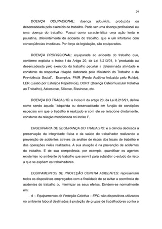 29 
DOENÇA OCUPACIONAL: doença adquirida, produzida ou 
desencadeada pelo exercício do trabalho. Pode ser uma doença profissional ou 
uma doença do trabalho. Possui como característica uma ação lenta e 
paulatina, diferentemente do acidente do trabalho, que é um infortúnio com 
conseqüências imediatas. Por força da legislação, são equiparados. 
DOENÇA PROFISSIONAL: equiparada ao acidente do trabalho que, 
conforme explicita o Inciso I do Artigo 20, da Lei 8.213/91, é “produzida ou 
desencadeada pelo exercício do trabalho peculiar a determinada atividade e 
constante da respectiva relação elaborada pelo Ministério do Trabalho e da 
Previdência Social”. Exemplos: PAIR (Perda Auditiva Induzida pelo Ruído), 
LER (Lesão por Esforços Repetitivos), DORT (Doença Osteomuscular Relativa 
ao Trabalho), Asbestose, Silicose, Bissinose, etc. 
DOENÇA DO TRABALHO: o Inciso II do artigo 20, da Lei 8.213/91, define 
como sendo aquela “adquirida ou desencadeada em função de condições 
especiais em que o trabalho é realizado e com ele se relacione diretamente, 
constante da relação mencionada no inciso I”. 
ENGENHARIA DE SEGURANÇA DO TRABALHO: é a ciência dedicada à 
preservação da integridade física e da saúde do trabalhador realizando a 
prevenção de acidentes através da análise de riscos dos locais de trabalho e 
das operações neles realizadas. A sua atuação é na prevenção de acidentes 
do trabalho. E de sua competência, por exemplo, quantificar os agentes 
existentes no ambiente de trabalho que servirá para subsidiar o estudo do risco 
a que se expõem os trabalhadores. 
EQUIPAMENTOS DE PROTEÇÃO CONTRA ACIDENTES: representam 
todos os dispositivos empregados com a finalidade de se evitar a ocorrência de 
acidentes do trabalho ou minimizar os seus efeitos. Dividem-se normalmente 
em: 
A – Equipamentos de Proteção Coletiva – EPC: são dispositivos utilizados 
no ambiente laboral destinados à proteção de grupos de trabalhadores contra a 
 