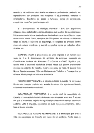 30 
ocorrência de acidentes do trabalho ou doenças profissionais, podendo ser 
representados por proteções das máquinas e equipamentos, barreiras e 
sinalizadores, detectores de gases e fumaças, cones de advertência, 
exaustores, corrimões, guarda-corpos, etc. 
B – Equipamentos de Proteção Individual – EPI: são dispositivos 
utilizados pelos trabalhadores para proteção da sua saúde e de sua integridade 
física no ambiente laboral, podendo ser destinados à parte específica do corpo 
ou do corpo inteiro. Como exemplos de EPIs podem ser citados: as luvas de 
raspa de couro, o capacete de segurança, os calçados de proteção contra 
riscos de origem mecânica, o avental, os óculos contra as radiações ultra-violetas, 
etc. 
GRAU DE RISCO: o grau de risco de uma empresa é um número que 
varia de 1 a 4, dependendo da atividade da empresa, constante da 
Classificação Nacional de Atividades Econômicas – CNAE. Significa que, 
quanto mais a atividade econômica oferece riscos que podem proporcionar 
doença ou acidente do trabalho, maior o seu grau de risco. O Quadro I da 
Norma Regulamentadora NR-4 do Ministério do Trabalho e Emprego traz o 
Grau de Risco por tipo de atividade econômica. 
HIGIENE OCUPACIONAL: é a ciência dedicada à atuação na prevenção 
técnica das doenças profissionais, através do estudo dos agentes ambientais 
existentes no ambiente de trabalho. 
INCAPACIDADE TEMPORÁRIA: é a perda total da capacidade de 
trabalho por um período limitado de tempo, nunca superior a um ano. É aquele 
em que o acidentado, depois de algum tempo afastado do serviço devido ao 
acidente, volta à empresa, executando as suas funções normalmente, como 
fazia antes do ocorrido. 
INCAPACIDADE PARCIAL PERMANENTE: é a diminuição, por toda a 
vida, da capacidade de trabalho em razão de um acidente. Neste caso, o 
 