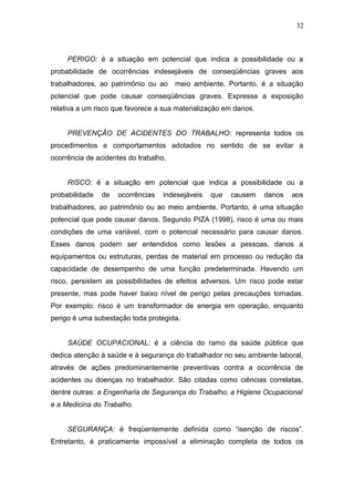 32 
PERIGO: é a situação em potencial que indica a possibilidade ou a 
probabilidade de ocorrências indesejáveis de conseqüências graves aos 
trabalhadores, ao patrimônio ou ao meio ambiente. Portanto, é a situação 
potencial que pode causar conseqüências graves. Expressa a exposição 
relativa a um risco que favorece a sua materialização em danos. 
PREVENÇÃO DE ACIDENTES DO TRABALHO: representa todos os 
procedimentos e comportamentos adotados no sentido de se evitar a 
ocorrência de acidentes do trabalho. 
RISCO: é a situação em potencial que indica a possibilidade ou a 
probabilidade de ocorrências indesejáveis que causem danos aos 
trabalhadores, ao patrimônio ou ao meio ambiente. Portanto, é uma situação 
potencial que pode causar danos. Segundo PIZA (1998), risco é uma ou mais 
condições de uma variável, com o potencial necessário para causar danos. 
Esses danos podem ser entendidos como lesões a pessoas, danos a 
equipamentos ou estruturas, perdas de material em processo ou redução da 
capacidade de desempenho de uma função predeterminada. Havendo um 
risco, persistem as possibilidades de efeitos adversos. Um risco pode estar 
presente, mas pode haver baixo nível de perigo pelas precauções tomadas. 
Por exemplo: risco é um transformador de energia em operação, enquanto 
perigo é uma subestação toda protegida. 
SAÚDE OCUPACIONAL: é a ciência do ramo da saúde pública que 
dedica atenção à saúde e à segurança do trabalhador no seu ambiente laboral, 
através de ações predominantemente preventivas contra a ocorrência de 
acidentes ou doenças no trabalhador. São citadas como ciências correlatas, 
dentre outras: a Engenharia de Segurança do Trabalho, a Higiene Ocupacional 
e a Medicina do Trabalho. 
SEGURANÇA: é freqüentemente definida como “isenção de riscos”. 
Entretanto, é praticamente impossível a eliminação completa de todos os 
 