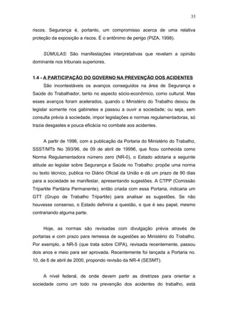 33 
riscos. Segurança é, portanto, um compromisso acerca de uma relativa 
proteção da exposição a riscos. É o antônimo de perigo (PIZA, 1998). 
SÚMULAS: São manifestações interpretativas que revelam a opinião 
dominante nos tribunais superiores. 
1.4 - A PARTICIPAÇÃO DO GOVERNO NA PREVENÇÃO DOS ACIDENTES 
São incontestáveis os avanços conseguidos na área de Segurança e 
Saúde do Trabalhador, tanto no aspecto sócio-econômico, como cultural. Mas 
esses avanços foram acelerados, quando o Ministério do Trabalho deixou de 
legislar somente nos gabinetes e passou a ouvir a sociedade; ou seja, sem 
consulta prévia à sociedade, impor legislações e normas regulamentadoras, só 
trazia desgastes e pouca eficácia no combate aos acidentes. 
A partir de 1996, com a publicação da Portaria do Ministério do Trabalho, 
SSST/MTb No 393/96, de 09 de abril de 19996, que ficou conhecida como 
Norma Regulamentadora número zero (NR-0), o Estado adotaria a seguinte 
atitude ao legislar sobre Segurança e Saúde no Trabalho: propõe uma norma 
ou texto técnico, publica no Diário Oficial da União e dá um prazo de 90 dias 
para a sociedade se manifestar, apresentando sugestões. A CTPP (Comissão 
Tripartite Paritária Permanente), então criada com essa Portaria, indicaria um 
GTT (Grupo de Trabalho Tripartite) para analisar as sugestões. Se não 
houvesse consenso, o Estado definiria a questão, o que é seu papel, mesmo 
contrariando alguma parte. 
Hoje, as normas são revisadas com divulgação prévia através de 
portarias e com prazo para remessa de sugestões ao Ministério do Trabalho. 
Por exemplo, a NR-5 (que trata sobre CIPA), revisada recentemente, passou 
dois anos e meio para ser aprovada. Recentemente foi lançada a Portaria no. 
10, de 6 de abril de 2000, propondo revisão da NR-4 (SESMT). 
A nível federal, de onde devem partir as diretrizes para orientar a 
sociedade como um todo na prevenção dos acidentes do trabalho, está 
 