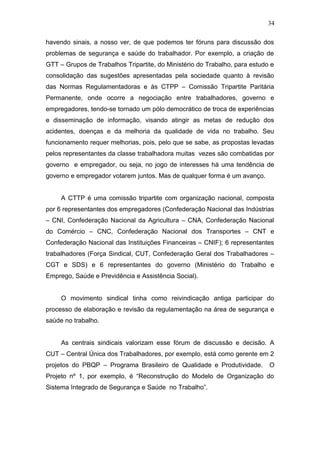 34 
havendo sinais, a nosso ver, de que podemos ter fóruns para discussão dos 
problemas de segurança e saúde do trabalhador. Por exemplo, a criação de 
GTT – Grupos de Trabalhos Tripartite, do Ministério do Trabalho, para estudo e 
consolidação das sugestões apresentadas pela sociedade quanto à revisão 
das Normas Regulamentadoras e às CTPP – Comissão Tripartite Paritária 
Permanente, onde ocorre a negociação entre trabalhadores, governo e 
empregadores, tendo-se tornado um pólo democrático de troca de experiências 
e disseminação de informação, visando atingir as metas de redução dos 
acidentes, doenças e da melhoria da qualidade de vida no trabalho. Seu 
funcionamento requer melhorias, pois, pelo que se sabe, as propostas levadas 
pelos representantes da classe trabalhadora muitas vezes são combatidas por 
governo e empregador, ou seja, no jogo de interesses há uma tendência de 
governo e empregador votarem juntos. Mas de qualquer forma é um avanço. 
A CTTP é uma comissão tripartite com organização nacional, composta 
por 6 representantes dos empregadores (Confederação Nacional das Indústrias 
– CNI, Confederação Nacional da Agricultura – CNA, Confederação Nacional 
do Comércio – CNC, Confederação Nacional dos Transportes – CNT e 
Confederação Nacional das Instituições Financeiras – CNIF); 6 representantes 
trabalhadores (Força Sindical, CUT, Confederação Geral dos Trabalhadores – 
CGT e SDS) e 6 representantes do governo (Ministério do Trabalho e 
Emprego, Saúde e Previdência e Assistência Social). 
O movimento sindical tinha como reivindicação antiga participar do 
processo de elaboração e revisão da regulamentação na área de segurança e 
saúde no trabalho. 
As centrais sindicais valorizam esse fórum de discussão e decisão. A 
CUT – Central Única dos Trabalhadores, por exemplo, está como gerente em 2 
projetos do PBQP – Programa Brasileiro de Qualidade e Produtividade. O 
Projeto nº 1, por exemplo, é “Reconstrução do Modelo de Organização do 
Sistema Integrado de Segurança e Saúde no Trabalho”. 
 