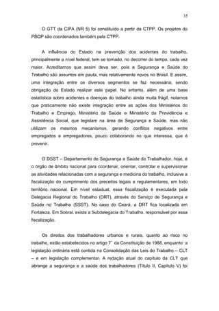 35 
O GTT da CIPA (NR 5) foi constituído a partir da CTPP. Os projetos do 
PBQP são coordenados também pela CTPP. 
A influência do Estado na prevenção dos acidentes do trabalho, 
principalmente a nível federal, tem se tornado, no decorrer do tempo, cada vez 
maior. Acreditamos que assim deva ser, pois a Segurança e Saúde do 
Trabalho são assuntos em pauta, mas relativamente novos no Brasil. E assim, 
uma integração entre os diversos segmentos se faz necessária, sendo 
obrigação do Estado realizar este papel. No entanto, além de uma base 
estatística sobre acidentes e doenças do trabalho ainda muita frágil, notamos 
que praticamente não existe integração entre as ações dos Ministérios do 
Trabalho e Emprego, Ministério da Saúde e Ministério da Previdência e 
Assistência Social, que legislam na área de Segurança e Saúde, mas não 
utilizam os mesmos mecanismos, gerando conflitos negativos entre 
empregados e empregadores, pouco colaborando no que interessa, que é 
prevenir. 
O DSST – Departamento de Segurança e Saúde do Trabalhador, hoje, é 
o órgão de âmbito nacional para coordenar, orientar, controlar e supervisionar 
as atividades relacionadas com a segurança e medicina do trabalho, inclusive a 
fiscalização do cumprimento dos preceitos legais e regulamentares, em todo 
território nacional. Em nível estadual, essa fiscalização é executada pela 
Delegacia Regional do Trabalho (DRT), através do Serviço de Segurança e 
Saúde no Trabalho (SSST). No caso do Ceará, a DRT fica localizada em 
Fortaleza. Em Sobral, existe a Subdelegacia do Trabalho, responsável por essa 
fiscalização. 
Os direitos dos trabalhadores urbanos e rurais, quanto ao risco no 
trabalho, estão estabelecidos no artigo 7º da Constituição de 1988, enquanto a 
legislação ordinária está contida na Consolidação das Leis do Trabalho – CLT 
– e em legislação complementar. A redação atual do capítulo da CLT que 
abrange a segurança e a saúde dos trabalhadores (Título II, Capítulo V) foi 
 