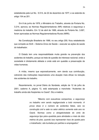 36 
estabelecida pela Lei No. 6.514, de 22 de dezembro de 1977, e se estende do 
artigo 154 ao 201. 
Em 8 de junho de 1978, o Ministério do Trabalho, através da Portaria No. 
3.214, aprovou as Normas Regulamentadoras (NR) relativas à segurança e 
medicina do trabalho. Em 12 de abril de 1988, através da Portaria No. 3.067, 
foram aprovadas as Normas Regulamentadoras Rurais (NRR). 
Na Constituição Brasileira de 1988, no seu artigo 200, ficou estabelecido 
que compete ao SUS – Sistema Único de Saúde – executar as ações de saúde 
do trabalhador. 
O Estado tem uma responsabilidade muita grande na prevenção dos 
acidentes do trabalho, porque se trata de questão de interesse nacional, onde a 
sociedade é diretamente afetada e onde está em questão a preservação de 
vidas humanas. 
A mídia, mesmo que esporadicamente, vem dando sua contribuição, 
cobrando das instituições responsáveis uma atuação mais eficaz na redução 
dos acidentes do trabalho. 
Recentemente, no jornal Diário do Nordeste, edição de 12 de julho de 
2001, caderno A, página 13, está estampada a manchete: “Acidentes de 
trabalho ainda são freqüentes no Ceará”. Diz a matéria: 
“Mesmo com exaustivas campanhas, a segurança 
no trabalho vem sendo negligenciada a todo momento. A 
prova disso é o número de acidentes fatais, seis na 
construção civil e sete no setor elétrico somente este ano no 
Ceará. Normas como a obrigatoriedade do cinto de 
segurança tipo pára–quedista para atividades a mais de dois 
metros do piso, quando isso representar risco de queda para 
o trabalhador, são burladas por patrões e empregados”. 
 