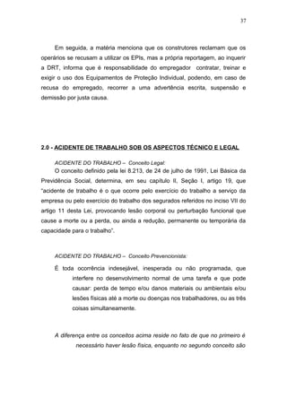37 
Em seguida, a matéria menciona que os construtores reclamam que os 
operários se recusam a utilizar os EPIs, mas a própria reportagem, ao inquerir 
a DRT, informa que é responsabilidade do empregador contratar, treinar e 
exigir o uso dos Equipamentos de Proteção Individual, podendo, em caso de 
recusa do empregado, recorrer a uma advertência escrita, suspensão e 
demissão por justa causa. 
2.0 - ACIDENTE DE TRABALHO SOB OS ASPECTOS TÉCNICO E LEGAL 
ACIDENTE DO TRABALHO – Conceito Legal: 
O conceito definido pela lei 8.213, de 24 de julho de 1991, Lei Básica da 
Previdência Social, determina, em seu capítulo II, Seção I, artigo 19, que 
“acidente de trabalho é o que ocorre pelo exercício do trabalho a serviço da 
empresa ou pelo exercício do trabalho dos segurados referidos no inciso VII do 
artigo 11 desta Lei, provocando lesão corporal ou perturbação funcional que 
cause a morte ou a perda, ou ainda a redução, permanente ou temporária da 
capacidade para o trabalho”. 
ACIDENTE DO TRABALHO – Conceito Prevencionista: 
É toda ocorrência indesejável, inesperada ou não programada, que 
interfere no desenvolvimento normal de uma tarefa e que pode 
causar: perda de tempo e/ou danos materiais ou ambientais e/ou 
lesões físicas até a morte ou doenças nos trabalhadores, ou as três 
coisas simultaneamente. 
A diferença entre os conceitos acima reside no fato de que no primeiro é 
necessário haver lesão física, enquanto no segundo conceito são 
 