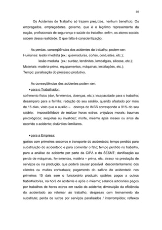 40 
Os Acidentes do Trabalho só trazem prejuízos, nenhum benefício. Os 
empregados, empregadores, governo, que é o legítimo representante da 
nação, profissionais de segurança e saúde do trabalho, enfim, os atores sociais 
sabem dessa realidade. O que falta é conscientização. 
As perdas, conseqüências dos acidentes do trabalho, podem ser: 
Humanas: lesão imediata (ex.: queimaduras, cortes, contusões, etc.); 
lesão mediata (ex.: surdez, tendinites, lombalgias, silicose, etc.); 
Materiais: matéria-prima, equipamentos, máquinas, instalações, etc.); 
Tempo: paralisação do processo produtivo. 
As conseqüências dos acidentes podem ser: 
· para o Trabalhador: 
sofrimento físico (dor, ferimentos, doenças, etc.); incapacidade para o trabalho; 
desamparo para a família; redução do seu salário, quando afastado por mais 
de 15 dias, visto que o auxílio – doença do INSS corresponde a 91% do seu 
salário; impossibilidade de realizar horas extras; prejuízos morais; traumas 
psicológicos; seqüelas ou invalidez; morte, mesmo após meses ou anos de 
ocorrido o acidente; distúrbios familiares. 
· para a Empresa: 
gastos com primeiros socorros e transporte do acidentado; tempo perdido para 
substituição do acidentado e para comentar o fato; tempo perdido no trabalho, 
para a análise do acidente por parte da CIPA e do SESMT; danificação ou 
perda de máquinas, ferramentas, matéria – prima, etc; atraso na prestação de 
serviços ou na produção, que poderá causar possível descontentamento dos 
clientes ou multas contratuais; pagamento do salário do acidentado nos 
primeiros 15 dais sem o funcionário produzir; salários pagos a outros 
trabalhadores, na hora do acidente e após o mesmo; salários adicionais pagos 
por trabalhos de horas extras em razão do acidente; diminuição da eficiência 
do acidentado ao retornar ao trabalho; despesas com treinamento do 
substituto; perda de lucros por serviços paralisados / interrompidos; reflexos 
 