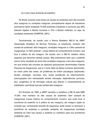 d) o meio (meio ambiente de trabalho). 
42 
No Brasil, durante muito tempo as causas de acidentes eram tão somente 
atos inseguros ou condições inseguras, principalmente depois de estudiosos 
americanos terem analisado 75.000 acidentes industriais e concluído que 88% 
estavam ligados a fatores humanos e 10% a fatores materiais, ou seja, às 
condições ambientais (CAMPOS, 2001). 
Tecnicamente, de acordo com a Norma Brasileira NB-18 da ABNT 
(Associação Brasileira de Normas Técnicas), já substituída, existiam três 
causas de acidentes: atos inseguros, condições inseguras e o fator pessoal de 
insegurança, ou fator pessoal – causa relativa ao comportamento humano, que 
leva à prática do ato inseguro. De acordo com a NB-18, existem vários 
aspectos que decorrem dessas causas. Mas poderíamos dizer que o acidente 
ocorre como resultado da soma das condições inseguras e dos atos inseguros, 
em que ambos são oriundos de aspectos psicossociais denominados Fatores 
Pessoais de Insegurança, que é o nome dado às falhas humanas decorrentes, 
na maior parte das vezes, de problemas de ordem psicológica (depressão, 
tensão, excitação, neuroses, etc), social (problemas de relacionamento, 
preocupações com necessidade sociais, educação, dependências químicas, 
etc), congênitos ou de formação cultural que alteram o comportamento do 
trabalhador, permitindo que ele cometa atos inseguros. 
Em fevereiro de 1999, a ABNT cancelou e substituiu a NB-18 pela NBR 
14.280, mas manteve as três causas de acidentes: fator pessoal de 
insegurança (causa relativa ao comportamento humano, que pode levar à 
ocorrência do acidente ou à prática do ato inseguro), ato inseguro (ação ou 
omissão que, contrariando preceito de segurança, pode causar ou favorecer a 
ocorrência do acidente) e condição ambiente de insegurança (condição 
ambiente do meio que causou o acidente ou contribuiu para sua ocorrência) 
(CAMPOS, 2001). 
 